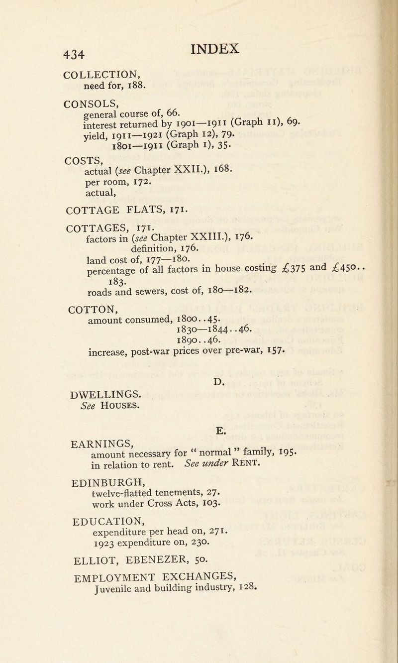 COLLECTION, need for, 188. CONSOLS, general course of, 66. interest returned by 1901—1911 (Graph 11), 09. yield, 1911—1921 (Graph 12), 79. 1801—1911 (Graph 1), 35- COSTS actual {see Chapter XXII.), 168. per room, 172. actual, COTTAGE FLATS, 171- COTTAGES, 171. factors in {see Chapter XXIII.), 176. definition, 176. land cost of, 177—l8°- . . , r * percentage of all factors in house costing £375 an(2 £45° 183. roads and sewers, cost of, 180 182. COTTON, amount consumed, 1800..45. 1830—1844..46. 1890..46. increase, post-war prices over pre-war, 157. DWELLINGS. See Houses. D. E. EARNINGS, T „ r amount necessary for “ normal family, 195. in relation to rent. See under Rent. EDINBURGH, twelve-flatted tenements, 27. work under Cross Acts, 103- EDUCATION, expenditure per head on, 271. 1923 expenditure on, 230. ELLIOT, EBENEZER, 50. EMPLOYMENT EXCHANGES, Juvenile and building industry, 128.