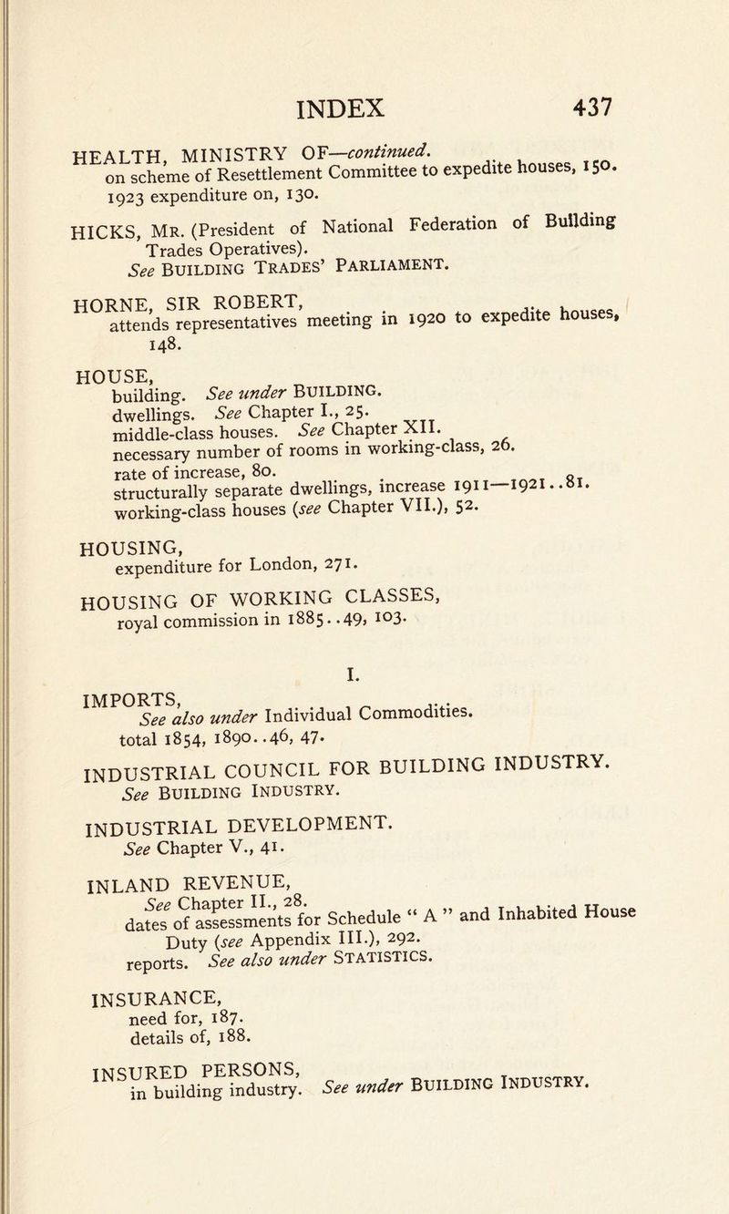 HF AT TH MINISTRY OF—continued. i schemfof Resettlement Committee to expedite houses, .50. 1923 expenditure on, 130. HICKS, Mr. (President of National Federation of Building Trades Operatives). See Building Trades’ Parliament. HORNE, SIR ROBERT, attends representatives meeting in 148. 1920 to expedite houses, HOUSE, building. See under BUILDING, dwellings. See Chapter I., 25. middle-class houses. See Chapter XII. necessary number of rooms in working-class, 20. rate of increase, 80. _ structurally separate dwellings, increase 1911—1921. .»l working-class houses (see Chapter VII.), 52. HOUSING, expenditure for London, 271. HOUSING OF WORKING CLASSES, royal commission in 1885. *49> io3* I. IMPORTS, . , „ ... See also under Individual Commodities. total 1854, 1890. .46, 47- INDUSTRIAL COUNCIL FOR BUILDING INDUSTRY. See Building Industry. INDUSTRIAL DEVELOPMENT. See Chapter V., 41. INLAND REVENUE, See Chapter II., 28. £{ . ,, dates of assessments for Schedule A Duty {see Appendix III.), 292. reports. See also under Statistics. and Inhabited House INSURANCE, need for, 187. details of, 188. INSURED PERSONS, in building industry. See under BUILDING INDUSTRY,