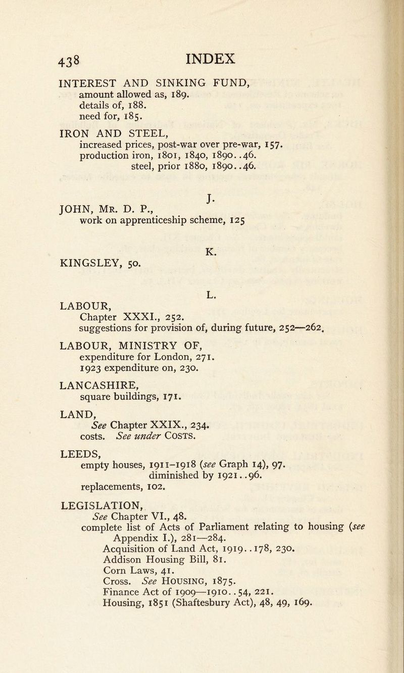 INTEREST AND SINKING FUND, amount allowed as, 189. details of, 188. need for, 185. IRON AND STEEL, increased prices, post-war over pre-war, 157. production iron, 1801, 1840, 1890. .46. steel, prior 1880, 1890..46. J. JOHN, Mr. D. P., work on apprenticeship scheme, 125 KINGSLEY, 50. K. L. LABOUR, Chapter XXXI., 252. suggestions for provision of, during future, 252—262. LABOUR, MINISTRY OF, expenditure for London, 271. 1923 expenditure on, 230. LANCASHIRE, square buildings, 171. LAND, See Chapter XXIX., 234. costs. See under Costs. LEEDS, empty houses, 1911-1918 {see Graph 14), 97. diminished by 1921. .96. replacements, 102. LEGISLATION, See Chapter VI., 48. complete list of Acts of Parliament relating to housing {see Appendix I.), 281—284. Acquisition of Land Act, 1919. • 178, 230. Addison Housing Bill, 81. Corn Laws, 41. Cross. See HOUSING, 1875. Finance Act of 1909—1910.. 54, 221. Housing, 1851 (Shaftesbury Act), 48, 49, 169.