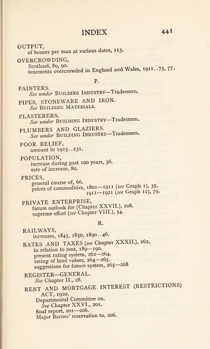 OUTPUT, of houses per man at various dates, 113. OVERCROWDING, Scotland, 89, 90. tr , -- nn tenements overcrowded in England and Wales, 191 * *75> 77- P. PAINTERS. _ , _ See under BUILDING INDUSTRY—Tradesmen. PIPES, STONEWARE AND IRON. See Building Materials. PLASTERERS. _ , _ See under Building Industry—Tradesmen. PLUMBERS AND GLAZIERS. See under Building Industry—Tradesmen. POOR RELIEF, amount in 1923. .231. POPULATION, increase during past 100 years, 30. rate of increase, 80. PRICES, general course of, 66. , a p prices of commodities, 1801-1911 (see Graph 1), 35- ^ 1911—1921 {see Graph 12), 79. PRIVATE ENTERPRISE, future outlook for (Chapter XXVII.), 208. supreme effort (see Chapter VIII.), 54. R. RAILWAYS, increases, 1845, 1850, 1890..40- RATES AND TAXES (see Chapter XXXII.), 262. in relation to rent, 189—190. present rating system, 262—264. rating of land values, 264—265. suggestions for future system, 265 268 REGISTER—GENERAL. See Chapter II., 28. RENT AND MORTGAGE INTEREST (RESTRICTIONS) ACT, 1920. Departmental Committee on. See Chapter XXVI., 201. final report, 201—206. Major Barnes’ reservation to, 206.