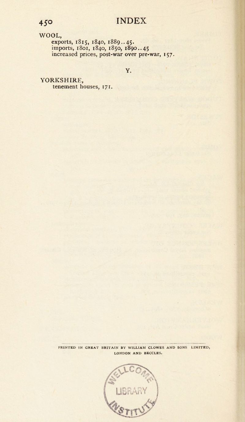 WOOL, exports, 1815, 1840, 1889.. 45. imports, 1801, 1840, 1850, 1890.. 45 increased prices, post-war over pre-war, 157. Y. YORKSHIRE, tenement houses, 171. PRINTED IN GREAT BRITAIN BY WILLIAM CLOWES AND SONS LONDON AND BECCLES. LIMITED,