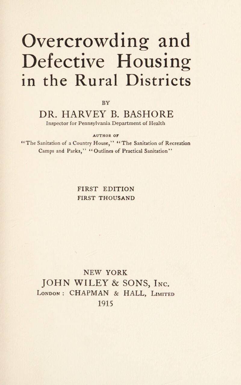 Overcrowding and Defective Housing in the Rural Districts BY DR. HARVEY B. BASHORE Inspector for Pennsylvania Department of Health AUTHOR OF “The Sanitation of a Country House,” “The Sanitation of Recreation Camps and Parks,” “Outlines of Practical Sanitation” FIRST EDITION FIRST THOUSAND NEW YORK JOHN WILEY & SONS, Inc. London : CHAPMAN & HALL, Limited 1915