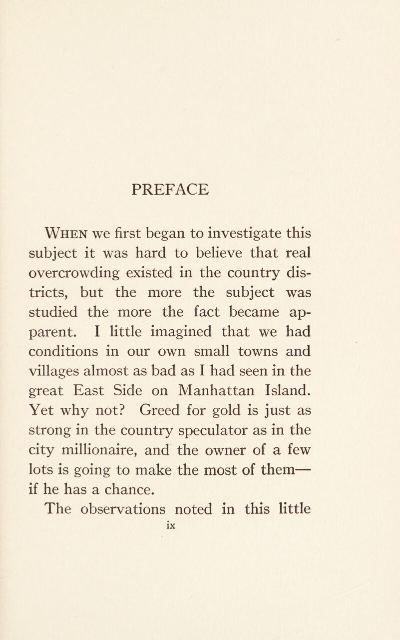 PREFACE When we first began to investigate this subject it was hard to believe that real overcrowding existed in the country dis- tricts, but the more the subject was studied the more the fact became ap- parent. I little imagined that we had conditions in our own small towns and villages almost as bad as I had seen in the great East Side on Manhattan Island. Yet why not? Greed for gold is just as strong in the country speculator as in the city millionaire, and the owner of a few lots is going to make the most of them— if he has a chance. The observations noted in this little