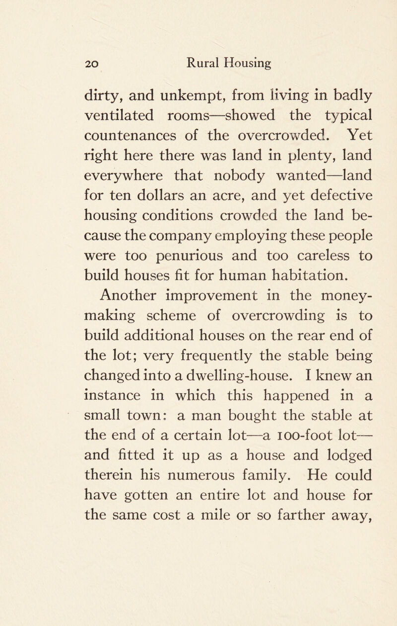 dirty, and unkempt, from living in badly ventilated rooms—showed the typical countenances of the overcrowded. Yet right here there was land in plenty, land everywhere that nobody wanted—land for ten dollars an acre, and yet defective housing conditions crowded the land be- cause the company employing these people were too penurious and too careless to build houses fit for human habitation. Another improvement in the money- making scheme of overcrowding is to build additional houses on the rear end of the lot; very frequently the stable being changed into a dwelling-house. I knew an instance in which this happened in a small town: a man bought the stable at the end of a certain lot—a ioo-foot lot— and fitted it up as a house and lodged therein his numerous family. He could have gotten an entire lot and house for the same cost a mile or so farther away,