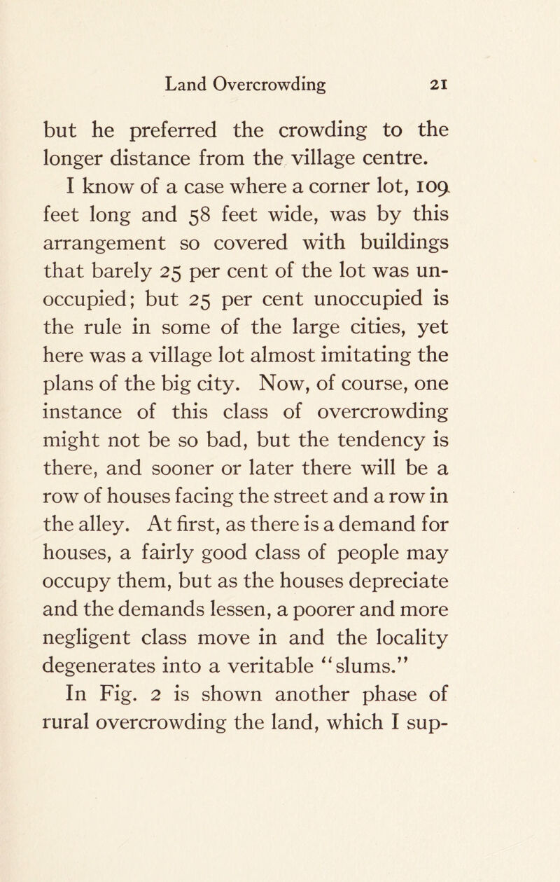 but he preferred the crowding to the longer distance from the village centre. I know of a case where a corner lot, 1091 feet long and 58 feet wide, was by this arrangement so covered with buildings that barely 25 per cent of the lot was un- occupied; but 25 per cent unoccupied is the rule in some of the large cities, yet here was a village lot almost imitating the plans of the big city. Now, of course, one instance of this class of overcrowding might not be so bad, but the tendency is there, and sooner or later there will be a row of houses facing the street and a row in the alley. At first, as there is a demand for houses, a fairly good class of people may occupy them, but as the houses depreciate and the demands lessen, a poorer and more negligent class move in and the locality degenerates into a veritable “ slums/’ In Fig. 2 is shown another phase of rural overcrowding the land, which I sup-
