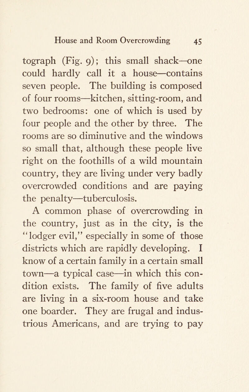 tograph (Fig. 9); this small shack—one could hardly call it a house—contains seven people. The building is composed of four rooms—kitchen, sitting-room, and two bedrooms: one of which is used by four people and the other by three. The rooms are so diminutive and the windows so small that, although these people live right on the foothills of a wild mountain country, they are living under very badly overcrowded conditions and are paying the penalty—tuberculosis. A common phase of overcrowding in the country, just as in the city, is the “lodger evil,” especially in some of those districts which are rapidly developing. I know of a certain family in a certain small town—a typical case—in which this con- dition exists. The family of five adults are living in a six-room house and take one boarder. They are frugal and indus- trious Americans, and are trying to pay