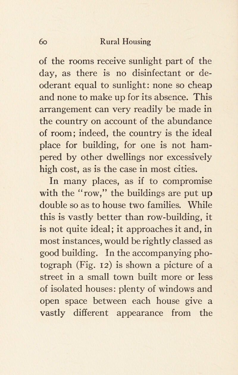 of the rooms receive sunlight part of the day, as there is no disinfectant or de- oderant equal to sunlight: none so cheap and none to make up for its absence. This arrangement can very readily be made in the country on account of the abundance of room; indeed, the country is the ideal place for building, for one is not ham- pered by other dwellings nor excessively high cost, as is the case in most cities. In many places, as if to compromise with the “row,” the buildings are put up double so as to house two families. While this is vastly better than row-building, it is not quite ideal; it approaches it and, in most instances, would be rightly classed as good building. In the accompanying pho- tograph (Fig. 12) is shown a picture of a street in a small town built more or less of isolated houses: plenty of windows and open space between each house give a vastly different appearance from the