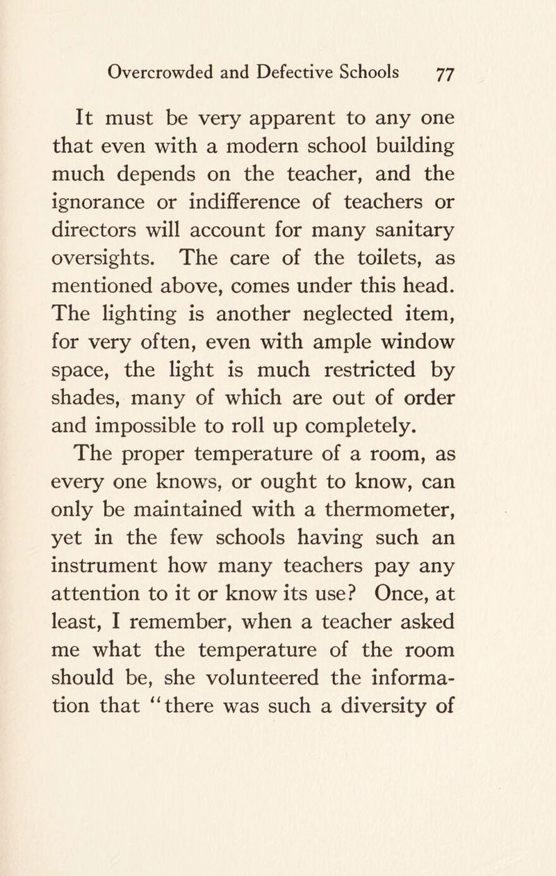 It must be very apparent to any one that even with a modern school building much depends on the teacher, and the ignorance or indifference of teachers or directors will account for many sanitary oversights. The care of the toilets, as mentioned above, comes under this head. The lighting is another neglected item, for very often, even with ample window space, the light is much restricted by shades, many of which are out of order and impossible to roll up completely. The proper temperature of a room, as every one knows, or ought to know, can only be maintained with a thermometer, yet in the few schools having such an instrument how many teachers pay any attention to it or know its use? Once, at least, I remember, when a teacher asked me what the temperature of the room should be, she volunteered the informa-