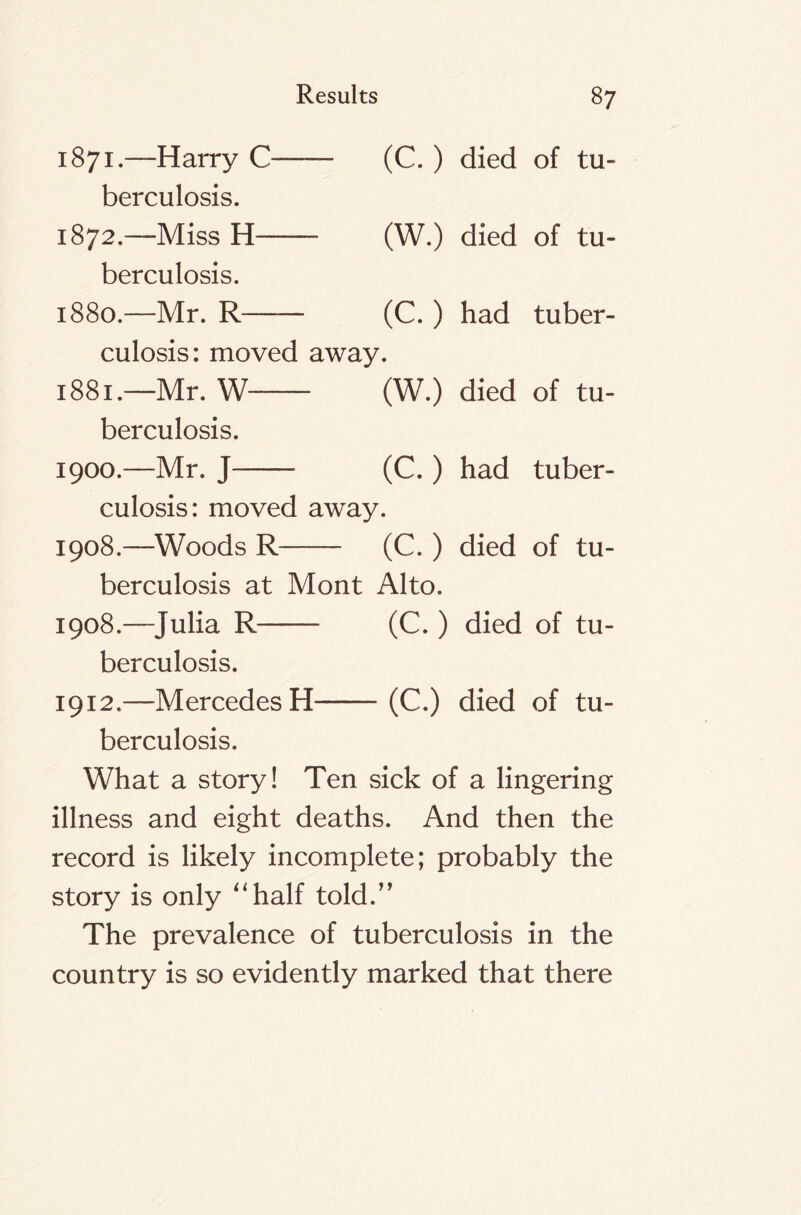 1871. —Harry C (C. ) died of tu- berculosis. 1872. —Miss H (W.) died of tu- berculosis. 1880. —Mr. R—— (C.) had tuber- culosis: moved away. 1881. —Mr. W (W.) died of tu- berculosis. 1900.—Mr. J (C. ) had tuber- culosis: moved away. 1908.—Woods R (C. ) died of tu- berculosis at Mont Alto. 1908.—Julia R (C.) died of tu- berculosis. 1912.—Mercedes H (C.) died of tu- berculosis. What a story! Ten sick of a lingering illness and eight deaths. And then the record is likely incomplete; probably the story is only “half told.” The prevalence of tuberculosis in the country is so evidently marked that there