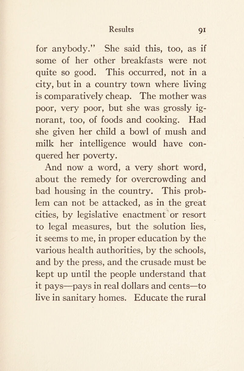 for anybody/ ’ She said this, too, as if some of her other breakfasts were not quite so good. This occurred, not in a city, but in a country town where living is comparatively cheap. The mother was poor, very poor, but she was grossly ig- norant, too, of foods and cooking. Had she given her child a bowl of mush and milk her intelligence would have con- quered her poverty. And now a word, a very short word, about the remedy for overcrowding and bad housing in the country. This prob- lem can not be attacked, as in the great cities, by legislative enactment or resort to legal measures, but the solution lies, it seems to me, in proper education by the various health authorities, by the schools, and by the press, and the crusade must be kept up until the people understand that it pays—pays in real dollars and cents—to live in sanitary homes. Educate the rural