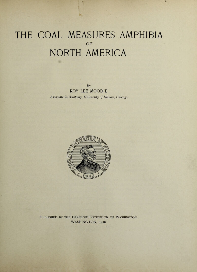 V. THE COAL MEASURES AMPHIBIA OF NORTH AMERICA By ROY LEE MOODIE Associate in Anatomy, University of Illinois, Chicago PUBLISHED BY THE CaRNEGIE INSTITUTION OF WASHINGTON WASHINGTON, 1916