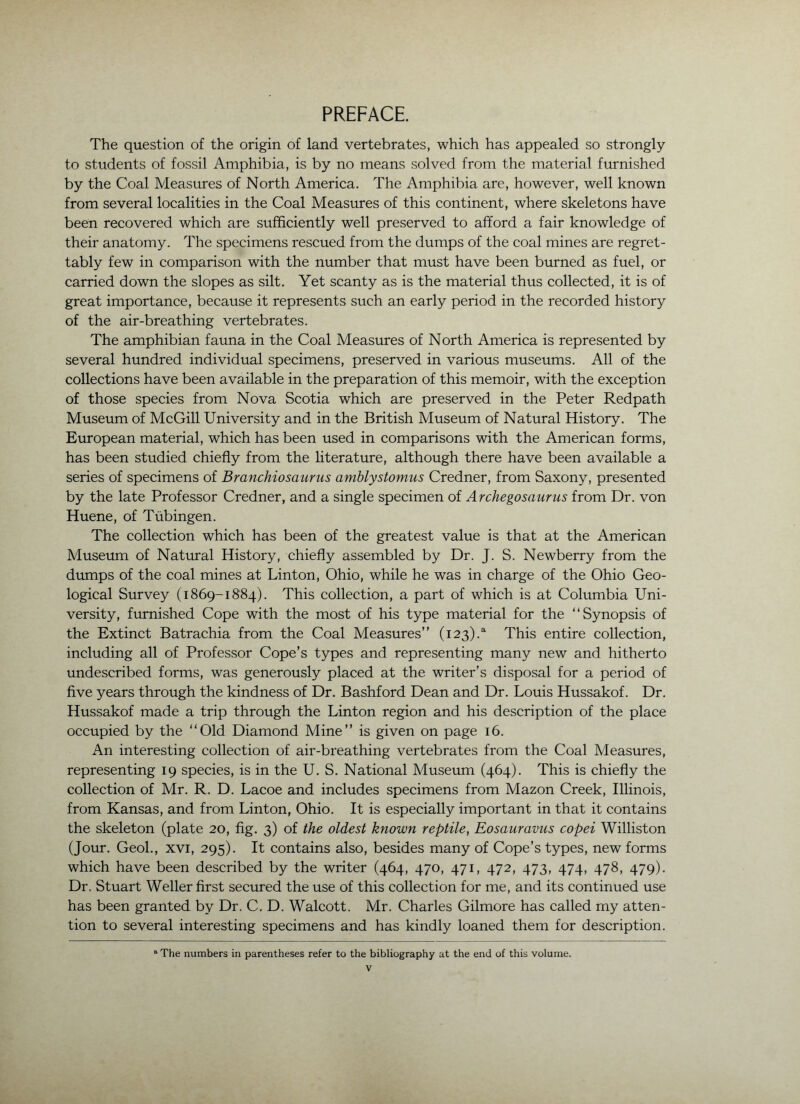 PREFACE. The question of the origin of land vertebrates, which has appealed so strongly to students of fossil Amphibia, is by no means solved from the material furnished by the Coal Measures of North America. The Amphibia are, however, well known from several localities in the Coal Measures of this continent, where skeletons have been recovered which are sufficiently well preserved to afford a fair knowledge of their anatomy. The specimens rescued from the dumps of the coal mines are regret- tably few in comparison with the number that must have been burned as fuel, or carried down the slopes as silt. Yet scanty as is the material thus collected, it is of great importance, because it represents such an early period in the recorded history of the air-breathing vertebrates. The amphibian fauna in the Coal Measures of North America is represented by several hundred individual specimens, preserved in various museums. All of the collections have been available in the preparation of this memoir, with the exception of those species from Nova Scotia which are preserved in the Peter Redpath Museum of McGill University and in the British Museum of Natural History. The European material, which has been used in comparisons with the American forms, has been studied chiefly from the literature, although there have been available a series of specimens of Branchiosaurus amblystomus Credner, from Saxony, presented by the late Professor Credner, and a single specimen of Archegosaurus from Dr. von Huene, of Tubingen. The collection which has been of the greatest value is that at the American Museum of Natural History, chiefly assembled by Dr. J. S. Newberry from the dumps of the coal mines at Linton, Ohio, while he was in charge of the Ohio Geo- logical Survey (1869-1884). This collection, a part of which is at Columbia Uni- versity, furnished Cope with the most of his type material for the “Synopsis of the Extinct Batrachia from the Coal Measures” (123).^ This entire collection, including all of Professor Cope’s types and representing many new and hitherto undescribed forms, was generously placed at the writer’s disposal for a period of five years through the kindness of Dr. Bashford Dean and Dr. Louis Hussakof. Dr. Hussakof made a trip through the Linton region and his description of the place occupied by the “Old Diamond Mine” is given on page 16. An interesting collection of air-breathing vertebrates from the Coal Measures, representing 19 species, is in the U. S. National Museum (464). This is chiefly the collection of Mr. R. D. Lacoe and includes specimens from Mazon Creek, Illinois, from Kansas, and from Linton, Ohio. It is especially important in that it contains the skeleton (plate 20, fig. 3) of the oldest known reptile, Eosauravus copei Williston (Jour. Geol., xvi, 295). It contains also, besides many of Cope’s types, new forms which have been described by the writer (464, 470, 471, 472, 473, 474, 478, 479). Dr. Stuart Weller first secured the use of this collection for me, and its continued use has been granted by Dr. C. D. Walcott. Mr. Charles Gilmore has called my atten- tion to several interesting specimens and has kindly loaned them for description. “ The numbers in parentheses refer to the bibliography at the end of this volume.