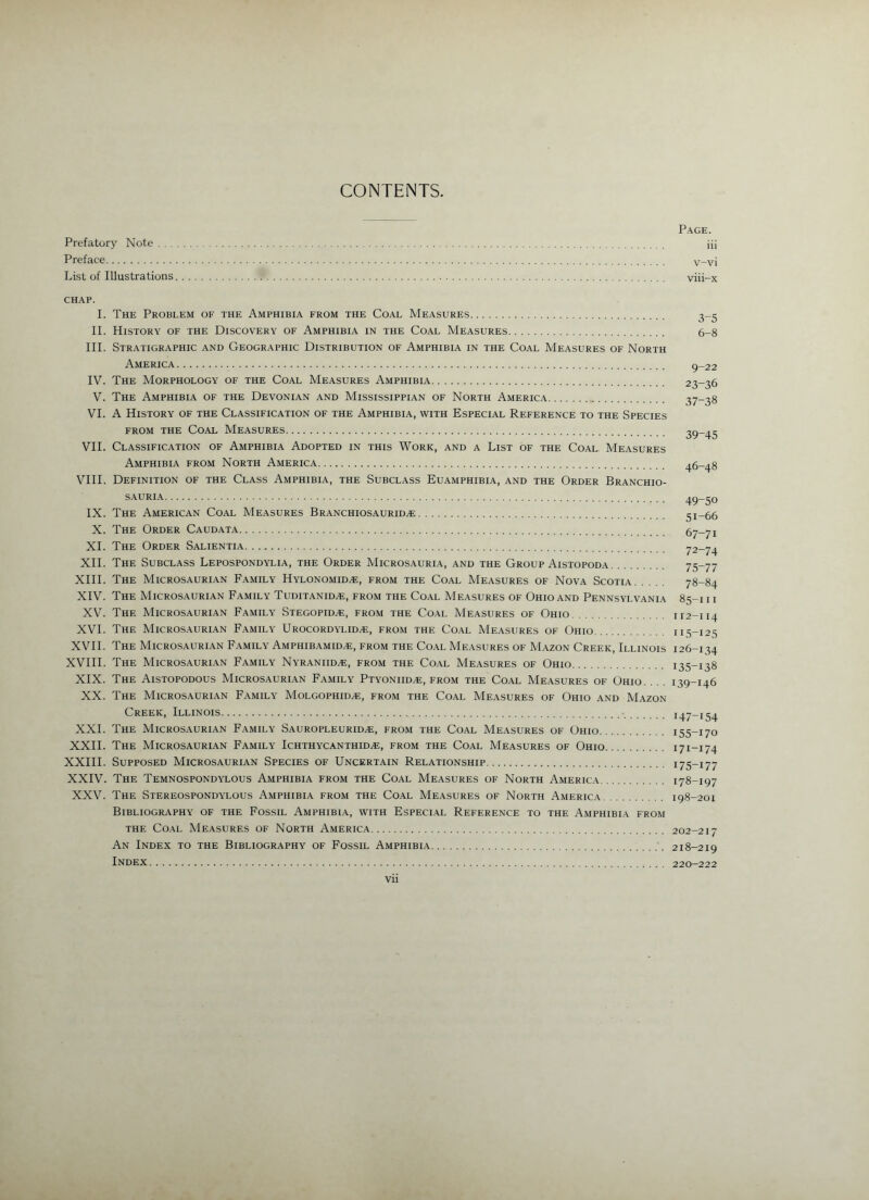 CONTEMTS. Page. Prefatory Note iii Preface v-vi List of Illustrations viii-x CHAP. I. The Problem of the Amphibia from the Coal Measures 3-5 II. History of the Discovery of Amphibia in the Coal Measures 6-8 III. Stratigraphic and Geographic Distribution of Amphibia in the Coal Measures of North America 9-22 IV. The Morphology of the Coal Measures Amphibia 23-36 V. The Amphibia of the Devonian and Mississippian of North America 37-38 VI. A History of the Classification of the Amphibia, with Especial Reference to the Species FROM THE Coal Measures 39-45 VII. Classification of Amphibia Adopted in this Work, and a List of the Coal. Measures Amphibia from North America 46-48 VIII. Definition of the Class Amphibia, the Subclass Euamphibia, and the Order Branchio- S.AURI.A 49—50 IX. The American Coal Measures Branchiosaurid^ 51-66 X. The Order Caud.ata 67-71 XL The Order Salientia 72-74 XII. The Subclass Lepospondylia, the Order Microsauria, and the Group Aistopoda 75-77 XIII. The Microsaurian Family Hylonomid^, from the Coal Measures of Nova Scotia 78-84 XIV. The Microsaurian Family Tuditanid.e, from the Coal Measures of Ohio and Pennsylvania 85-111 XV. The Microsaurian Family Stegopid^, from the Coal Measures of Ohio 112-114 XVI. The Micros.auri.an Family Urocordt-lidai, from the Co.al Measures of Ohio 115-125 XVII. The Micros.auri.an Family Amphibamid.®, from the Coal Measures of M.azon Creek, Illinois 126-134 XVIII. The Microsaurian Family Nyraniid.®, from the Co.al Measures of Ohio 135-138 XIX. The Aistopodous Microsaurian F.amily Ptyoniid^, from the Co.al Measures of Ohio. .. . 139-146 XX. The Microsaurian Family Molgophid^, from the Coal Measures of Ohio and Mazon Creek, Illinois 147-154 XXL The Microsaurian Family Sauropleurid^, from the Coal Measures of Ohio 155-170 XXII. The Microsaurian Family IcHTHYCANTHiDi®, from the Coal Measures of Ohio 171-174 XXIII. Supposed Microsaurian Species of Uncertain Relationship 175-177 XXIV. The Temnospondylous Amphibia from the Coal Measures of North America 178-197 XXV. The Stereospondylous Amphibia from the Coal Measures of North America 198-201 Bibliography of the Fossil Amphibia, with Especial Reference to the Amphibia from THE Coal Measures of North America 202-217 An Index to the Bibliography of Fossil Amphibia 218-219 Index 220-222