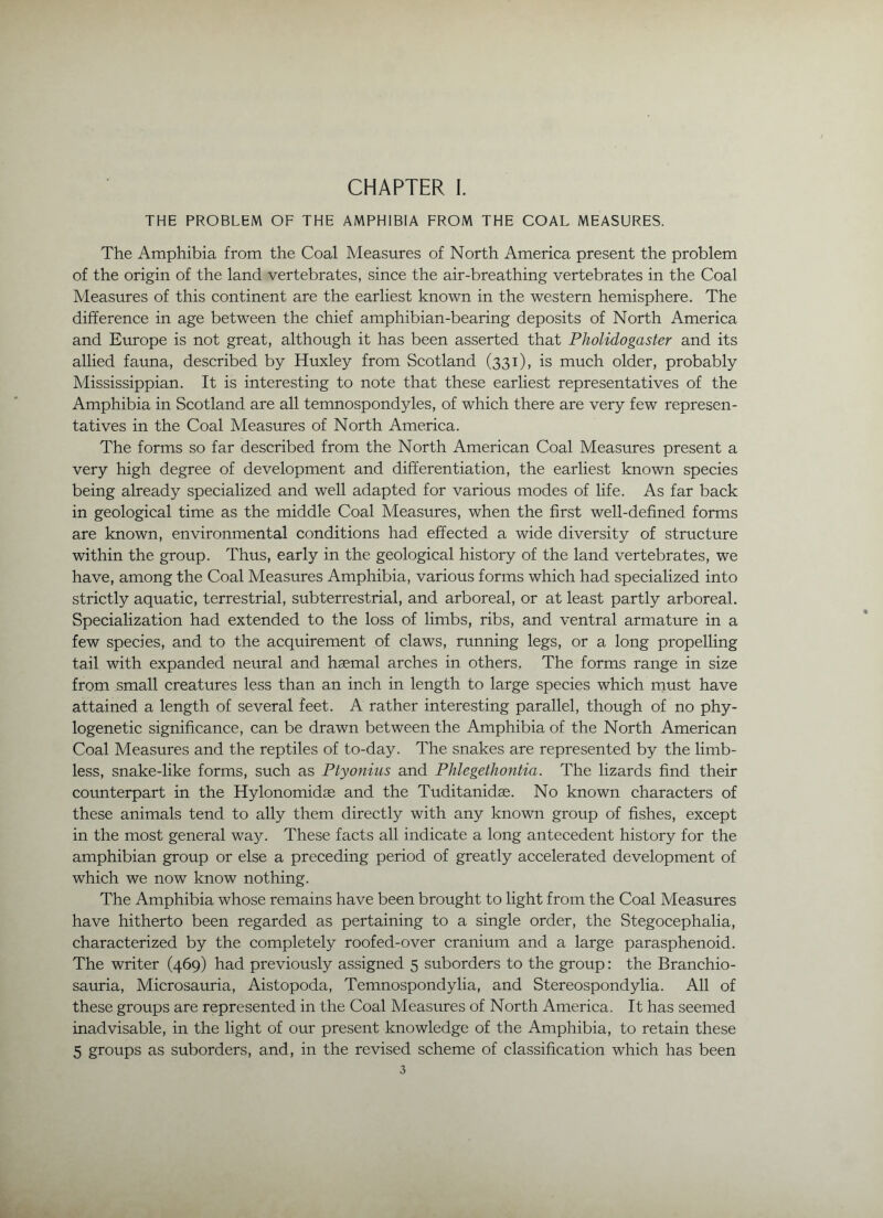 THE PROBLEM OF THE AMPHIBIA FROM THE COAL MEASURES. The Amphibia from the Coal Measures of North America present the problem of the origin of the land vertebrates, since the air-breathing vertebrates in the Coal Measures of this continent are the earliest known in the western hemisphere. The difference in age between the chief amphibian-bearing deposits of North America and Eirrope is not great, although it has been asserted that Pholidogaster and its allied fauna, described by Huxley from Scotland (331), is much older, probably Mississippian. It is interesting to note that these earliest representatives of the Amphibia in Scotland are all temnospondyles, of which there are very few represen- tatives in the Coal Measures of North America. The forms so far described from the North American Coal Measures present a very high degree of development and differentiation, the earliest known species being already specialized and well adapted for various modes of life. As far back in geological time as the middle Coal Measures, when the first well-defined forms are known, environmental conditions had effected a wide diversity of structure within the group. Thus, early in the geological history of the land vertebrates, we have, among the Coal Measures Amphibia, various forms which had specialized into strictly aquatic, terrestrial, subterrestrial, and arboreal, or at least partly arboreal. Specialization had extended to the loss of limbs, ribs, and ventral armature in a few species, and to the acquirement of claws, running legs, or a long propelling tail with expanded neural and haemal arches in others. The forms range in size from small creatures less than an inch in length to large species which rnust have attained a length of several feet. A rather interesting parallel, though of no phy- logenetic significance, can be drawn between the Amphibia of the North American Coal Measures and the reptiles of to-day. The snakes are represented by the limb- less, snake-like forms, such as Ptyonius and Phlegethontia. The lizards find their counterpart in the Hylonomidae and the Tuditanidse. No known characters of these animals tend to ally them directly with any known group of fishes, except in the most general way. These facts all indicate a long antecedent history for the amphibian group or else a preceding period of greatly accelerated development of which we now know nothing. The Amphibia whose remains have been brought to light from the Coal Measures have hitherto been regarded as pertaining to a single order, the Stegocephalia, characterized by the completely roofed-over cranium and a large parasphenoid. The writer (469) had previously assigned 5 suborders to the group: the Branchio- sauria, Microsauria, Aistopoda, Temnospondylia, and Stereospondylia. All of these groups are represented in the Coal Measures of North America. It has seemed inadvisable, in the light of our present knowledge of the Amphibia, to retain these 5 groups as suborders, and, in the revised scheme of classification which has been
