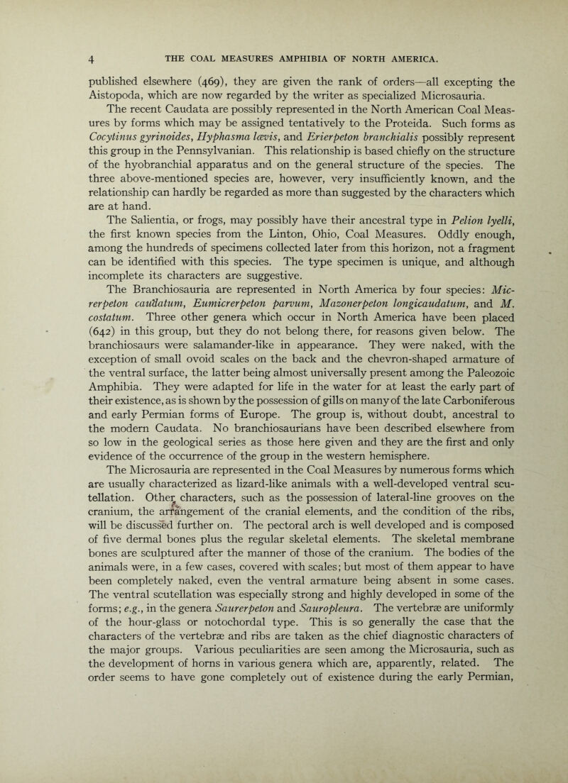 published elsewhere (469), they are given the rank of orders—all excepting the Aistopoda, which are now regarded by the writer as specialized Microsauria. The recent Caudata are possibly represented in the North American Coal Meas- ures by forms which may be assigned tentatively to the Proteida. Such forms as Cocytinus gyrinoides, Hyphasma Icevis, and Erierpeton branchialis possibly represent this group in the Pennsylvanian. This relationship is based chiefly on the structure of the hyobranchial apparatus and on the general structure of the species. The three above-mentioned species are, however, very insufficiently known, and the relationship can hardly be regarded as more than suggested by the characters which are at hand. The Salientia, or frogs, may possibly have their ancestral type in Pelion lyelli, the first known species from the Linton, Ohio, Coal Measures. Oddly enough, among the hundreds of specimens collected later from this horizon, not a fragment can be identified with this species. The type specimen is unique, and although incomplete its characters are suggestive. The Branchiosauria are represented in North America by fom* species: Mic- rerpeton cauUatum, Eumicrerpeton parvum, Mazonerpeton longicaudatum, and M. costatum. Three other genera which occur in North America have been placed (642) in this group, but they do not belong there, for reasons given below. The branchiosaurs were salamander-like in appearance. They were naked, with the exception of small ovoid scales on the back and the chevron-shaped armature of the ventral surface, the latter being almost universally present among the Paleozoic Amphibia. They were adapted for life in the water for at least the early part of their existence, as is shown by the possession of gills on many of the late Carboniferous and early Permian forms of Eirrope. The group is, without doubt, ancestral to the modern Caudata. No branchiosaurians have been described elsewhere from so low in the geological series as those here given and they are the first and only evidence of the occurrence of the group in the western hemisphere. The Microsauria are represented in the Coal Measures by munerous forms which are usually characterized as lizard-like animals with a well-developed ventral scu- tellation. Othe:^ characters, such as the possession of lateral-line grooves on the cranium, the arrangement of the cranial elements, and the condition of the ribs, will be discussed further on. The pectoral arch is well developed and is composed of five dermal bones plus the regular skeletal elements. The skeletal membrane bones are sculptured after the manner of those of the cranium. The bodies of the animals were, in a few cases, covered with scales; but most of them appear to have been completely naked, even the ventral armature being absent in some cases. The ventral scutellation was especially strong and highly developed in some of the forms; e.g., in the genera Saurerpeton and Sauropleura. The vertebrae are uniformly of the hour-glass or notochordal type. This is so generally the case that the characters of the vertebrae and ribs are taken as the chief diagnostic characters of the major groups. Various peculiarities are seen among the Microsauria, such as the development of horns in various genera which are, apparently, related. The order seems to have gone completely out of existence during the early Permian,