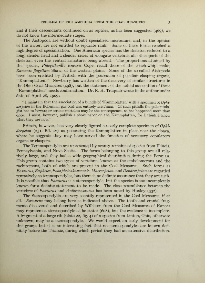 and if their descendants continued on as reptiles, as has been suggested (469), we do not know the intermediate stages. The Aistopoda are without doubt specialized microsaurs, and, in the opinion of the writer, are not entitled to separate rank. Some of these forms reached a high degree of specialization. One American species has the skeleton reduced to a long, slender head and a slender series of elongate vertebrae, all other parts of the skeleton, even the ventral armature, being absent. The proportions attained by this species, Phlegethontia linearis Cope, recall those of the coach-whip snake, Zamenis flagellum Shaw, of the western plains. Some of the so-called Aistopoda have been credited by Fritsch with the possession of peculiar clasping organs, Kammplatten.” Newberry has written of the discovery of similar structures in the Ohio Coal Measures (498), but the statement of the actual association of these “Kammplatten ” needs confirmation. Dr. R. H. Traquair wrote to the author under date of April 28, 1909: “ I maintain that the association of a bundle of ‘Kammplatten’ with a specimen of Ophi- derpeton in the Bohemian gas coal was entirely accidental. Of such pitfalls the paleontolo- gist has to beware or serious mistakes may be the consequence, as has happened more than once. I must, however, publish a short paper on the Kammplatten, for I think I know what they are now.” Fritsch, however, has very clearly figured a nearly complete specimen of Ophi- derpeton (251, Bd. iv) as possessing the Kammplatten in place near the cloaca, where he suggests they may have served the function of accessory copulatory organs or claspers. The Temnospondylia are represented by scanty remains of species from Illinois, Pennsylvania, and Nova Scotia. The forms belonging to this group are all rela- tively large, and they had a wide geographical distribution during the Permian. This group contains two types of vertebrae, known as the embolomerous and the rachitomous, both of which are present in the Coal Measures. Such forms as Eosaurus, Baphetes,Eobapheteskansensis, Macrerpeton, and Dendrerpeton are regarded tentatively as temnospondyles, but there is no definite assurance that they are such. It is possible that Eosaurus is a stereospondyle, but the species is too incompletely known for a definite statement to be made. The close resemblance between the vertebrae of Eosaurus and Anthracosaurus has been noted by Huxley (332). The Stereospondylia are very scantily represented in the Coal Measures, if at all. Eosaurus may belong here as indicated above. The tooth and cranial frag- ments discovered and described by Williston from the Coal Measures of Kansas may represent a stereospondyle as he states (608), but the evidence is incomplete. A fragment of a large rib (plate 22, fig. 4) of a species from Linton, Ohio, otherwise tmknown, may be a stereospondyle. We would expect an early development for this group, but it is an interesting fact that no stereospondyles are known defi- nitely before the Triassic, during which period they had an extensive distribution.