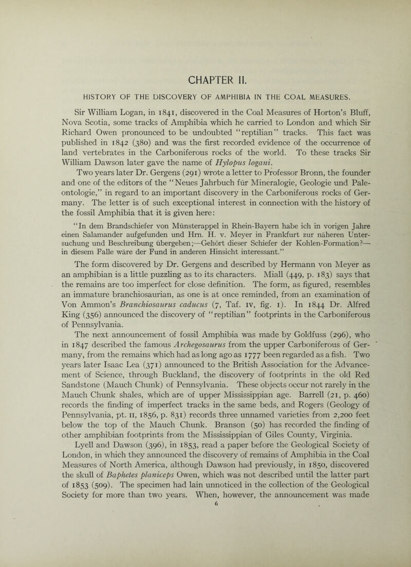 HISTORY OF THE DISCOVERY OF AMPHIBIA IN THE COAL MEASURES. Sir William Logan, in 1841, discovered in the Coal Measures of Horton’s Bluff, Nova Scotia, some tracks of Amphibia which he carried to London and which Sir Richard Owen pronounced to be undoubted “reptilian” tracks. This fact was published in 1842 (380) and was the first recorded evidence of the occurrence of land vertebrates in the Carboniferous rocks of the world. To these tracks Sir William Dawson later gave the name of Hylopus logani. Two years later Dr. Gergens (291) wrote a letter to Professor Bronn, the foimder and one of the editors of the “Neues Jahrbuch fur Mineralogie, Geologie und Pale- ontologie,” in regard to an important discovery in the Carboniferous rocks of Ger- many. The letter is of such exceptional interest in connection with the history of the fossil Amphibia that it is given here: “In dem Brandschiefer von Miinsterappel in Rhein-Bayem habe ich in vorigen Jahre einen Salamander aufgefunden und Hm. H. v. Meyer in Frankfurt zur naheren Unter- suchung und Beschreibimg iibergeben;—Gehort dieser Schiefer der Kohlen-Formation?— in diesem Falle ware der Fund in anderen Hinsicht interessant.” The form discovered by Dr. Gergens and described by Hermann von Meyer as an amphibian is a little puzzling as to its characters. Miall (449, p. 183) says that the remains are too imperfect for close definition. The form, as figimed, resembles an immature branchiosaurian, as one is at once reminded, from an examination of Von Ammon’s Branchiosaurus caducus (7, Taf. iv, fig. i). In 1844 Dr. Alfred King (356) announced the discovery of “reptilian” footprints in the Carboniferous of Pennsylvania. The next announcement of fossil Amphibia was made by Goldfuss (296), who in 1847 described the famous Archegosaurus from the upper Carboniferous of Ger- many, from the remains which had as long ago as 1777 been regarded as a fish. Two years later Isaac Lea (371) announced to the British Association for the Advance- ment of Science, through Buckland, the discovery of footprints in the old Red Sandstone (Mauch Chunk) of Pennsylvania. These objects occur not rarely in the Mauch Chunk shales, which are of upper Mississippian age. Barrell (21, p. 460) records the finding of imperfect tracks in the same beds, and Rogers (Geology of Pennsylvania, pt. ii, 1856, p. 831) records three unnamed varieties from 2,200 feet below the top of the Mauch Chunk. Branson (50) has recorded the finding of other amphibian footprints from the Mississippian of Giles County, Virginia. Lyell and Dawson (396), in 1853, read a paper before the Geological Society of London, in which they announced the discovery of remains of Amphibia in the Coal Measures of North America, although Dawson had previously, in 1850, discovered the skull of Baphetes planiceps Owen, which was not described until the latter part of 1853 (509). The specimen had lain unnoticed in the collection of the Geological Society for more than two years. When, however, the announcement was made