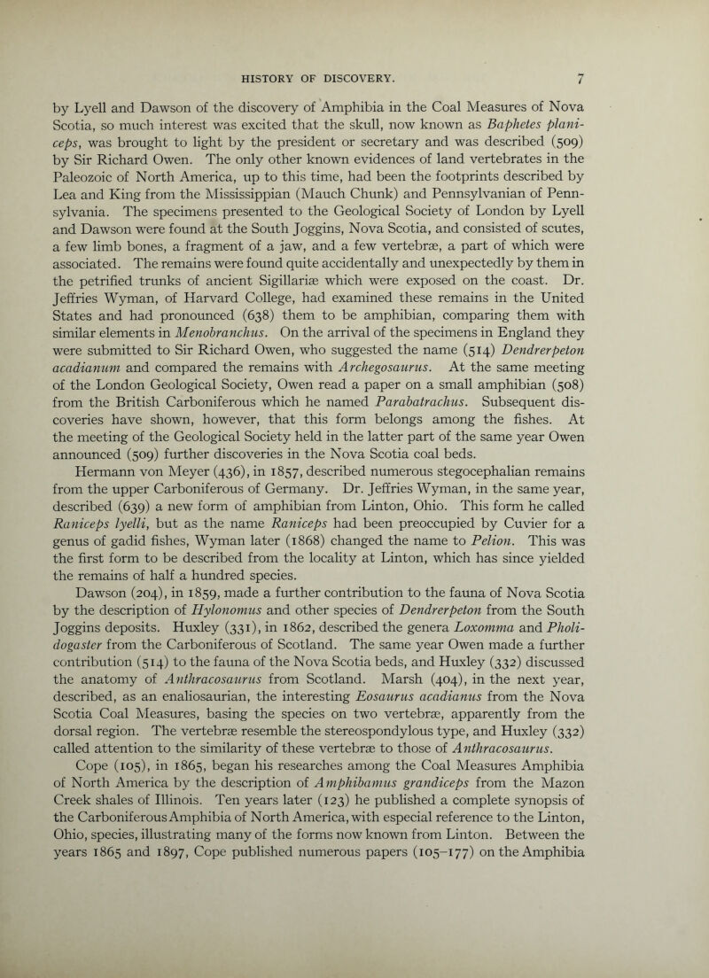 by Lyell and Dawson of the discovery of Amphibia in the Coal Aleasures of Nova Scotia, so much interest was excited that the skull, now known as Baphetes plani- ceps, was brought to light by the president or secretary and was described (509) by Sir Richard Owen. The only other known evidences of land vertebrates in the Paleozoic of North America, up to this time, had been the footprints described by Lea and King from the Mississippian (Mauch Chunk) and Pennsylvanian of Penn- sylvania. The specimens presented to the Geological Society of London by Lyell and Dawson were found at the South Joggins, Nova Scotia, and consisted of scutes, a few limb bones, a fragment of a jaw, and a few vertebrae, a part of which were associated. The remains were found quite accidentally and unexpectedly by them in the petrified trunks of ancient Sigillariae which were exposed on the coast. Dr. Jeffries Wyman, of Harvard College, had examined these remains in the United States and had pronounced (638) them to be amphibian, comparing them with similar elements in Menohranchus. On the arrival of the specimens in England they were submitted to Sir Richard Owen, who suggested the name (514) Dendrerpeton acadianum and compared the remains with Archegosaurus. At the same meeting of the London Geological Society, Owen read a paper on a small amphibian (508) from the British Carboniferous which he named Parabatrachus. Subsequent dis- coveries have shown, however, that this form belongs among the fishes. At the meeting of the Geological Society held in the latter part of the same year Owen announced (509) further discoveries in the Nova Scotia coal beds. Hermann von Meyer (436), in 1857, described numerous stegocephalian remains from the upper Carboniferous of Germany. Dr. Jeffries Wyman, in the same year, described (639) a new form of amphibian from Linton, Ohio. This form he called Raniceps lyelli, but as the name Raniceps had been preoccupied by Cuvier for a genus of gadid fishes, Wyman later (1868) changed the name to Pelion. This was the first form to be described from the locality at Linton, which has since yielded the remains of half a hundred species. Dawson (204), in 1859, made a further contribution to the fauna of Nova Scotia by the description of Hylonomus and other species of Dendrerpeton from the South Joggins deposits. Huxley (331), in 1862, described the genera Loxomma and Pholi- dogaster from the Carboniferous of Scotland. The same year Owen made a further contribution (514) to the fauna of the Nova Scotia beds, and Huxley (332) discussed the anatomy of A?ithracosaurus from Scotland. Marsh (404), in the next year, described, as an enaliosaurian, the interesting Eosaurus acadianus from the Nova Scotia Coal Measures, basing the species on two vertebrse, apparently from the dorsal region. The vertebra resemble the stereospondylous type, and Huxley (332) called attention to the similarity of these vertebrae to those of Anthracosaurus. Cope (105), in 1865, began his researches among the Coal Measures Amphibia of North America by the description of Amphihamus grandiceps from the Mazon Creek shales of Illinois. Ten years later (123) he published a complete synopsis of the Carboniferous Amphibia of North America, with especial reference to the Linton, Ohio, species, illustrating many of the forms now known from Linton. Between the years 1865 and 1897, Cope published numerous papers (105-177) on the Amphibia