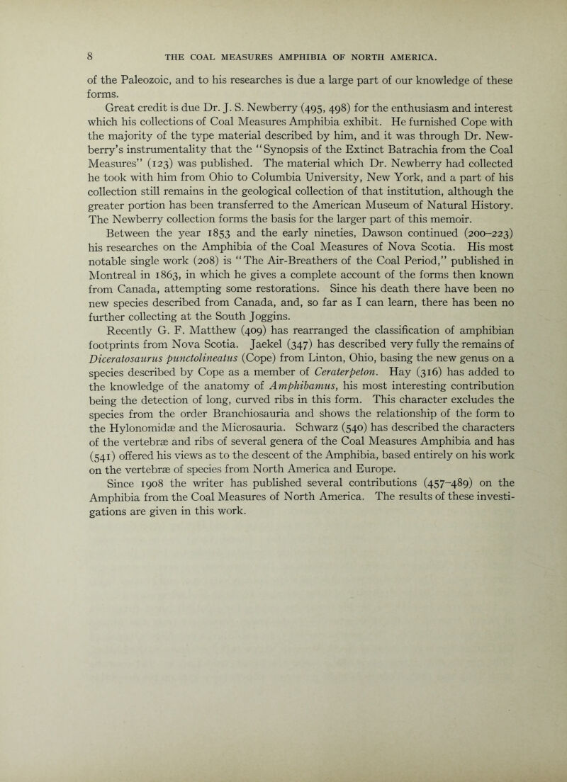 of the Paleozoic, and to his researches is due a large part of our knowledge of these forms. Great credit is due Dr. J. S. Newberry (495, 498) for the enthusiasm and interest which his collections of Coal Measures Amphibia exhibit. He furnished Cope with the majority of the type material described by him, and it was through Dr. New- berry’s instrumentality that the “Synopsis of the Extinct Batrachia from the Coal Measirres” (123) was published. The material which Dr. Newberry had collected he took with him from Ohio to Columbia University, New York, and a part of his collection still remains in the geological collection of that institution, although the greater portion has been transferred to the American Museum of Natural History. The Newberry collection forms the basis for the larger part of this memoir. Between the year 1853 and the early nineties, Dawson continued (200-223) his researches on the Amphibia of the Coal Measures of Nova Scotia. His most notable single work (208) is “The Air-Breathers of the Coal Period,’’ published in Montreal in 1863, in which he gives a complete account of the forms then known from Canada, attempting some restorations. Since his death there have been no new species described from Canada, and, so far as I can learn, there has been no further collecting at the South Joggins. Recently G. F. Matthew (409) has rearranged the classification of amphibian footprints from Nova Scotia. Jaekel (347) has described very fully the remains of Diceratosaurus punctolineatus (Cope) from Linton, Ohio, basing the new genus on a species described by Cope as a member of Ceraterpeton. Hay (316) has added to the knowledge of the anatomy of Amphibamus, his most interesting contribution being the detection of long, curved ribs in this form. This character excludes the species from the order Branchiosauria and shows the relationship of the form to the Hylonomid® and the Microsauria. Schwarz (540) has described the characters of the vertebrae and ribs of several genera of the Coal Measures Amphibia and has (541) offered his views as to the descent of the Amphibia, based entirely on his work on the vertebrae of species from North America and Europe. Since 1908 the writer has published several contributions (457-489) on the Amphibia from the Coal Measures of North America. The results of these investi- gations are given in this work.