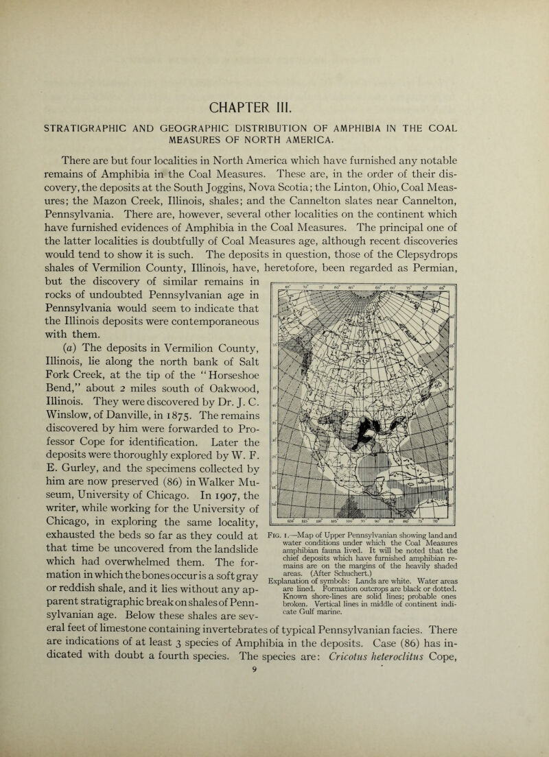STRATIGRAPHIC AND GEOGRAPHIC DISTRIBUTION OF AMPHIBIA IN THE COAL MEASURES OF NORTH AMERICA. There are but four localities in North America which have furnished any notable remains of Amphibia in the Coal Measures. These are, in the order of their dis- covery, the deposits at the South Joggins, Nova Scotia; the Linton, Ohio, Coal Meas- ures; the Mazon Creek, Illinois, shales; and the Cannelton slates near Cannelton, Pennsylvania. There are, however, several other localities on the continent which have furnished evidences of Amphibia in the Coal Measures. The principal one of the latter localities is doubtfully of Coal Measures age, although recent discoveries would tend to show it is such. The deposits in question, those of the Clepsydrops shales of Vermilion County, Illinois, have, heretofore, been regarded as Permian, but the discovery of similar remains in rocks of undoubted Pennsylvanian age in Pennsylvania would seem to indicate that the Illinois deposits were contemporaneous with them. (a) The deposits in Vermilion County, Illinois, lie along the north bank of Salt Fork Creek, at the tip of the “Horseshoe Bend,” about 2 miles south of Oakwood, Illinois. They were discovered by Dr. J. C. Winslow, of Danville, in 1875. The remains discovered by him were forwarded to Pro- fessor Cope for identification. Later the deposits were thoroughly explored by W. F. E. Gurley, and the specimens collected by him are now preserved (86) in Walker Mu- seum, University of Chicago. In 1907, the writer, while working for the University of Chicago, in exploring the same locality, exhausted the beds so far as they could at that time be uncovered from the landslide which had overwhelmed them. The for- mation in which the bones occur is a soft gray or reddish shale, and it lies without any ap- parent stratigraphic break on shales of Penn- sylvanian age. Below these shales are sev- eral feet of limestone containing invertebrates of typical Pennsylvanian facies. There are indications of at least 3 species of Amphibia in the deposits. Case (86) has in- dicated with doubt a fourth species. The species are: Cricotus heteroclitus Cope, 9 Fig. I.—Map of Upper Pennsylvanian showing land and water conditions under which the Coal Measures amphibian fauna lived. It will be noted that the chief deposits which have furnished amphibian re- mains are on the margins of the heavily shaded areas. (After Schuchert.) Explanation of symbols: Lands are white. Water areas are lined. Formation outcrops are black or dotted. Known shore-lines are solid lines; probable ones broken. Vertical lines in middle of continent indi- cate Gulf marine.