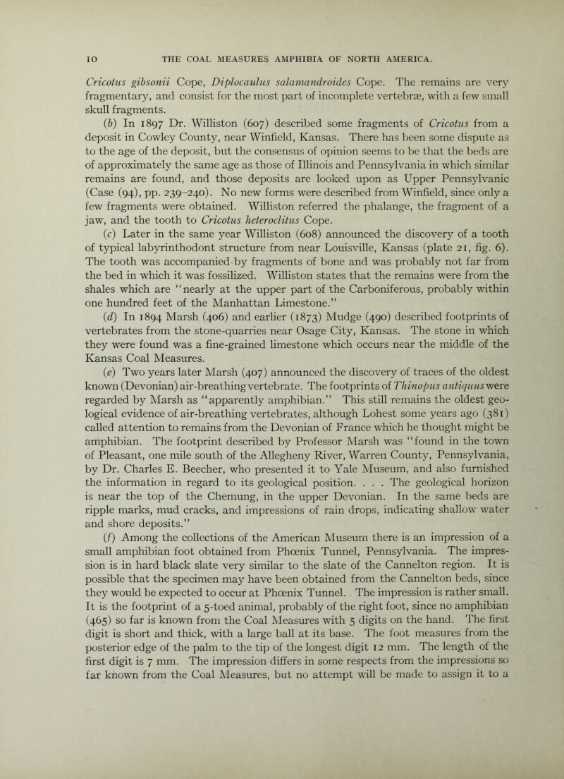 Cricot'us gibsonii Cope, Diplocaulus salamandraides Cope. The remains are very fragmentary, and consist for the most part of incomplete vertebrae, with a few small skull fragments. {h) In 1897 Dr. Williston (607) described some fragments of Cricotus from a deposit in Cowley County, near Winfield, Kansas. There has been some dispute as to the age of the deposit, but the consensus of opinion seems to be that the beds are of approximately the same age as those of Illinois and Pennsylvania in which similar remains are found, and those deposits are looked upon as Upper Pennsylvanic (Case (94), pp. 239-240). No new forms were described from Winfield, since only a few fragments were obtained. Williston referred the phalange, the fragment of a jaw, and the tooth to Cricotus heteroclitus Cope. (c) Later in the same year Williston (608) announced the discovery of a tooth of typical labyrinthodont structirre from near Louisville, Kansas (plate 21, fig. 6). The tooth was accompanied by fragments of bone and was probably not far from the bed in which it was fossilized. Williston states that the remains were from the shales which are “nearly at the upper part of the Carboniferous, probably within one hundred feet of the Manhattan Limestone.” (d) In 1894 Marsh (406) and earlier (1873) Mudge (490) described footprints of vertebrates from the stone-quarries near Osage City, Kansas. The stone in which they were found was a fine-grained limestone which occurs near the middle of the Kansas Coal Measures. (e) Two years later Marsh (407) announced the discovery of traces of the oldest known (Devonian) air-breathing vertebrate. The footprints of Thinopus a?itiqii us were regarded by Marsh as “apparently amphibian.” This still remains the oldest geo- logical evidence of air-breathing vertebrates, although Lohest some years ago (381) called attention to remains from the Devonian of France which he thought might be amphibian. The footprint described by Professor Marsh was “found in the town of Pleasant, one mile south of the Allegheny River, Warren County, Pennsylvania, by Dr. Charles E. Beecher, who presented it to Yale Museum, and also furnished the information in regard to its geological position. . . . The geological horizon is near the top of the Chemung, in the upper Devonian. In the same beds are ripple marks, mud cracks, and impressions of rain drops, indicating shallow water and shore deposits.” (f) Among the collections of the American Museum there is an impression of a small amphibian foot obtained from Phoenix Tunnel, Pennsylvania. The impres- sion is in hard black slate very similar to the slate of the Cannelton region. It is possible that the specimen may have been obtained from the Cannelton beds, since they would be expected to occur at Phoenix Tunnel. The impression is rather small. It is the footprint of a 5-toed animal, probably of the right foot, since no amphibian (465) so far is known from the Coal Measures with 5 digits on the hand. The first digit is short and thick, with a large ball at its base. The foot measures from the posterior edge of the palm to the tip of the longest digit 12 mm. The length of the first digit is 7 mm. The impression differs in some respects from the impressions so far known from the Coal Measures, but no attempt will be made to assign it to a