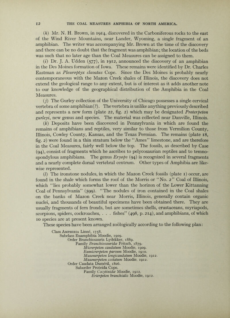 iji) Mr. N. H. Brown, in 1914, discovered in the Carboniferous rocks to the east of the Wind River Mountains, near Lander, Wyoming, a single fragment of an amphibian. The writer was accompanying Mr. Brown at the time of the discovery and there can be no doubt that the fragment was amphibian; the location of the beds was such that no later age than the Coal Measures can be assigned to them. (f) Dr. J. A. Udden (577), in 1912, announced the discovery of an amphibian in the Des Moines formation of Iowa. These remains were identified by Dr. Charles Eastman as Pleuroptyx clavatus Cope. Since the Des Moines is probably nearly contemporaneous with the Mazon Creek shales of Illinois, the discovery does not extend the geological range to any extent, but is of interest as it adds another note to our knowledge of the geographical distribution of the Amphibia in the Coal Measures. (j) The Girrley collection of the University of Chicago possesses a single cervical vertebra of some amphibian (?). The vertebra is unlike anything previously described and represents a new form (plate 22, fig. 2) which may be designated Proterpeton gurleyi, new genus and species. The material was collected near Danville, Illinois. (k) Deposits have been discovered in Pennsylvania in which are found the remains of amphibians and reptiles, very similar to those from Vermilion Coimty, Illinois, Cowley County, Kansas, and the Texas Permian. The remains (plate 18, fig. 2) were foimd in a thin stratum below the “Ames” limestone, and are therefore in the Coal Measures, fairly well below the top. The fossils, as described by Case (94), consist of fragments which he ascribes to pelycosaurian reptiles and to temno- spondylous amphibians. The genus Eryops (94) is recognized in several fragments and a nearly complete dorsal vertebral centrum. Other types of Amphibia are like- wise represented. (/) The ironstone nodules, in which the Mazon Creek fossils (plate i) occur, are found in the shale which forms the roof of the Morris or “No. 2” Coal of Illinois, which “lies probably somewhat lower than the horizon of the Lower Kittanning Coal of Pennsylvania” (599). “The nodules of iron contained in the Coal shales on the banks of Mazon Creek near Morris, Illinois, generally contain organic nuclei, and thousands of beautiful specimens have been obtained there. They are usually fragments of fern fronds, but are sometimes shells, crustaceans, myriapods, scorpions, spiders, cockroaches, . . . fishes” (498, p. 214), and amphibians, of which 10 species are at present known. These species have been arranged zoologically according to the following plan: Class Amphibia Linne, 1758. Subclass Euamphibia Moodie, 1909. Order Branchiosauria Lydekker, 1889. Family BranchiosauridcE Fritsch, 1879. Micrerpeton cavuiatum Moodie, 1909. Eumicrerpeton parvum Moodie, 1910. Mazonerpeton longicaudatum Moodie, 1912. Mazonerpeton costatum Moodie, 1912. Order Caudata Dumeril, 1806. Suborder Proteida Cope. Family Cocytinidce Moodie, 1912. Erierpeton branchialis Moodie, 1912.