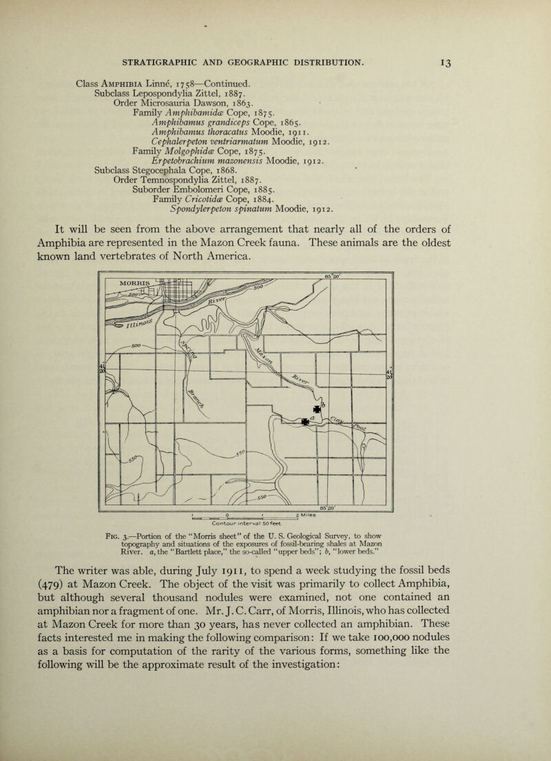 Class Amphibia Linne, 1758—Continued. Subclass Lepospondylia Zittel, 1887. Order Microsauria Dawson, 1863. Family Amphibamidcs Cope, 1875. Amphibamus grandiceps Cope, 1865. Amphibamus thoracatus Moodie, 1911. Cephalerpeton ventriarmatum Moodie, 1912. Family Molgophidce Cope, 1875. Erpetobrachium mazonensis Moodie, 1912. Subclass Stegocephala Cope, 1868. Order Temnospondylia Zittel, 1887. Suborder Embolomeri Cope, 1885. Family CricotidcB Cope, 1884. Spondylerpeton spinatum Moodie, 1912. It will be seen from the above arrangement that nearly all of the orders of Amphibia are represented in the Mazon Creek fauna. These animals are the oldest known land vertebrates of North America. Fig. 3.—Portion of the “Morris sheet” of the U. S. Geological Survey, to show topography and situations of the exposures of fossil-bearing shales at Mazon River, a, the “Bartlett place,” the so-called “upper beds”; b, “lower beds.” The writer was able, during July 1911, to spend a week studying the fossil beds (479) at Mazon Creek. The object of the visit was primarily to collect Amphibia, but although several thousand nodules were examined, not one contained an amphibian nor a fragment of one. Mr. J. C. Carr, of Morris, Illinois, who has collected at Mazon Creek for more than 30 years, has never collected an amphibian. These facts interested me in making the following comparison: If we take 100,000 nodules as a basis for computation of the rarity of the various forms, something like the following will be the approximate result of the investigation: