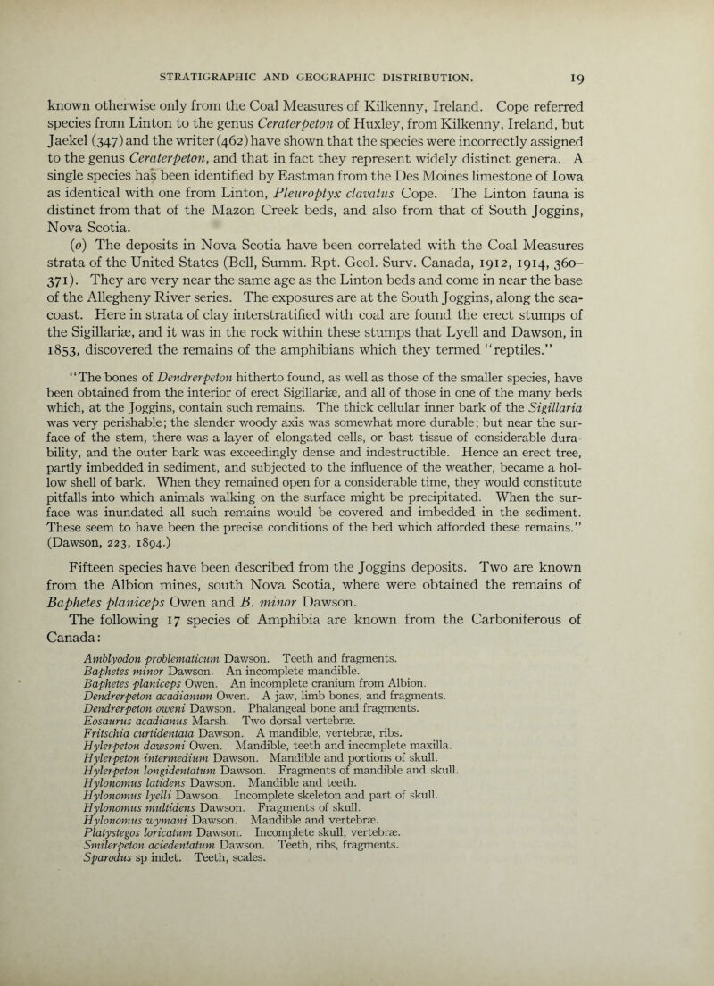 known otherwise only from the Coal Measures of Kilkenny, Ireland. Cope referred species from Linton to the genus Ceraterpeton of Huxley, from Kilkenny, Ireland, but Jaekel (347) and the writer (462) have shown that the species were incorrectly assigned to the genus Ceraterpeton, and that in fact they represent widely distinct genera. A single species has been identified by Eastman from the Des Moines limestone of Iowa as identical with one from Linton, Pleuroptyx clavatus Cope. The Linton fauna is distinct from that of the Mazon Creek beds, and also from that of South Joggins, Nova Scotia. (0) The deposits in Nova Scotia have been correlated with the Coal Measures strata of the United States (Bell, Summ. Rpt. Geol. Surv. Canada, 1912, 1914, 360- 371). They are very near the same age as the Linton beds and come in near the base of the Allegheny River series. The exposures are at the South Joggins, along the sea- coast. Here in strata of clay interstratified with coal are found the erect stumps of the Sigillarias, and it was in the rock within these stumps that Lyell and Dawson, in 1853, discovered the remains of the amphibians which they termed “reptiles.” “The bones of Dendrerpeton hitherto found, as well as those of the smaller species, have been obtained from the interior of erect Sigillariae, and all of those in one of the many beds which, at the Joggins, contain such remains. The thick cellular inner bark of the Sigillaria was very perishable; the slender woody axis was somewhat more durable; but near the sur- face of the stem, there was a layer of elongated cells, or bast tissue of considerable dura- bility, and the outer bark was exceedingly dense and indestructible. Hence an erect tree, partly imbedded in sediment, and subjected to the influence of the weather, became a hol- low shell of bark. When they remained open for a considerable time, they would constitute pitfalls into which animals walking on the surface might be precipitated. When the sur- face was inundated all such remains would be covered and imbedded in the sediment. These seem to have been the precise conditions of the bed which afforded these remains.” (Dawson, 223, 1894.) Fifteen species have been described from the Joggins deposits. Two are known from the Albion mines, south Nova Scotia, where were obtained the remains of Baphetes planiceps Owen and B. minor Dawson. The following 17 species of Amphibia are known from the Carboniferous of Canada: Amblyodon prohlematicum Dawson. Teeth and fragments. Baphetes minor Dawson. An incomplete mandible. Baphetes planiceps Owen. An incomplete craniiim from Albion. Dendrerpeton acadianum Owen. A jaw, limb bones, and fragments. Dendrerpeton oweni Dawson. Phalangeal bone and fragments. Eosaurus acadianus Marsh. Two dorsal vertebrae. Fritschia curtidentata Dawson. A mandible, vertebrae, ribs. Hylerpeton dawsoni Owen. Mandible, teeth and incomplete maxilla. Hylerpeton intermedium Dawson. Mandible and portions of skull. Hylerpeton longidentatum Dawson. Fragments of mandible and skull. Hylonomus latidens Dawson. Mandible and teeth. Hylonomus lyelli Dawson. Incomplete skeleton and part of skull. Hylonomus multidens Dawson. Fragments of skull. Hylonomus wymani Dawson. Mandible and vertebra. Platystegos loricatum Dawson. Incomplete skull, vertebrae. Smilerpeton aciedentatum Dawson. Teeth, ribs, fragments. Sparodus sp indet. Teeth, scales.
