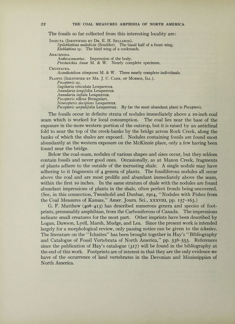 The fossils so far collected from this interesting locality are: Insecta (Identified by Dr. E. H. Sellards). Spiloblattina maledicta (Scudder). The basal half of a front wing. Etoblattina sp. The hind wing of a cockroach. Arachnida. Anthrocomartus. Impression of the body. Prestwichia dance M. & W. Nearly complete specimen. Crustacea. Acanthotelson stimpsoni M. & W. Three nearly complete individuals. Plants (Identified by Mr. J. C. Carr, of Morris, III ), Pecopteris sp. Sagittaria reticulata Lesquereux. Annularia longiJoUa Lesquereux. Annularia inflata Lesquereux. Pecopteris villosa Brongniart. Neuropteris decipiens Lesquereux. Pecopteris serpulifolia Lesquereux. By far the most abundant plant is Pecopteris. The fossils occur in definite strata of nodules immediately above a lo-inch coal seam which is worked for local consumption. The coal lies near the base of the exposure in the more western portion of the outcrop, but it is raised by an anticlinal fold to near the top of the creek-banks by the bridge across Rock Creek, along the banks of which the shales are exposed. Nodules containing fossils are found most abundantly at the western exposure on the McKinzie place, only a few having been found near the bridge. Below the coal-seam, nodules of various shapes and sizes occur, but they seldom contain fossils and never good ones. Occasionally, as at Mazon Creek, fragments of plants adhere to the outside of the incrusting shale. A single nodule may have adhering to it fragments of 4 genera of plants. The fossiliferous nodules all occur above the coal and are most prolific and abundant immediately above the seam, within the first 10 inches. In the same stratum of shale with the nodules are found abundant impressions of plants in the shale, often perfect fronds being uncovered. (See, in this connection, Twenhofel and Dunbar, 1914, “Nodules with Fishes from the Coal Measures of Kansas,” Amer. Journ. Sci., xxxviii, pp. 157-163.) G. F. Matthew (408-413) has described numerous genera and species of foot- prints, presumably amphibian, from the Carboniferous of Canada. The impressions indicate small creatures for the most part. Other imprints have been described by Logan, Dawson, Lyell, Marsh, Mudge, and Lea. Since the present work is intended largely for a morphological review, only passing notice can be given to the ichnites. The literature on the “Ichnites” has been brought together in Hay’s “Bibliography and Catalogue of Fossil Vertebrata of North America,” pp. 538-553. References since the publication of Hay’s catalogue (317) will be found in the bibliography at the end of this work. Footprints are of interest in that they are the only evidence we have of the occurrence of land vertebrates in the Devonian and Mississippian of North America.