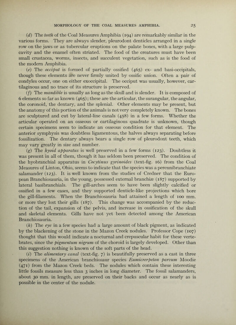 (d) The teeth of the Coal Measures Amphibia (194) are remarkably similar in the various forms. They are always slender, pleurodont denticles arranged in a single row on the jaws or as tubercular eruptions on the palate bones, with a large pulp- cavity and the enamel often striated. The food of the creatures must have been small Crustacea, worms, insects, and succulent vegetation, such as is the food of the modern Amphibia. (e) The occiput is formed of partially ossified (465) ex- and basi-occipitals, though these elements are never firmly united by ossific union. Often a pair of condyles occur, one on either exoccipital. The occiput was usually, however, car- tilaginous and no trace of its structure is preserved. (/) The mandible is usually as long as the skull and is slender. It is composed of 6 elements so far as known (465); these are the articular, the surangular, the angular, the coronoid, the dentary, and the splenial. Other elements may be present, but the anatomy of this portion of the animals is not very completely known. The bones are sculptured and cut by lateral-line canals (458) in a few forms. Whether the articular operated on an osseous or cartilaginous quadrate is unknown, though certain specimens seem to indicate an osseous condition for that element. The anterior symphysis was doubtless ligamentous, the halves always separating before fossilization. The dentary always bears a single row of pleurodont teeth, which may vary greatly in size and number. (g) The hyoid apparatus is well preserved in a few forms (123). Doubtless it was present in all of them, though it has seldom been preserved. The condition of the hyobranchial apparatus in Cocytinus gyrinoides (text-fig. 16) from the Coal Measures of Linton, Ohio, seems to indicate that the species was a perennibranchiate salamander (123). It is well known from the studies of Credner that the Euro- pean Branchiosauria, in the young, possessed external branchiag (187) supported by lateral basibranchials. The gill-arches seem to have been slightly calcified or ossified in a few cases, and they supported denticle-like projections which bore the gill-filaments. When the Branchiosauria had attained a length of 100 mm. or more they lost their gills (187). This change was accompanied by the reduc- tion of the tail, expansion of the pelvis, and increase in ossification of the skull and skeletal elements. Gills have not yet been detected among the American Branchiosauria. {h) The eye in a few species had a large amount of black pigment, as indicated by the blackening of the stone in the Mazon Creek nodules. Professor Cope (107) thought that this would indicate a nocturnal and crepuscular habit for these verte- brates, since the pigmentum nigrum of the choroid is largely developed. Other than this suggestion nothing is known of the soft parts of the head. (f) The alimentary canal (text-fig. 7) is beautifully preserved as a cast in three specimens of the American branchiosaur species Eumicrerpeton parvum Moodie (471) from the Mazon Creek beds. The nodules which contain these interesting little fossils measure less than 3 inches in long diameter. The fossil salamanders, about 30 mm. in length, are preserved on their backs and occur as nearly as is possible in the center of the nodule.