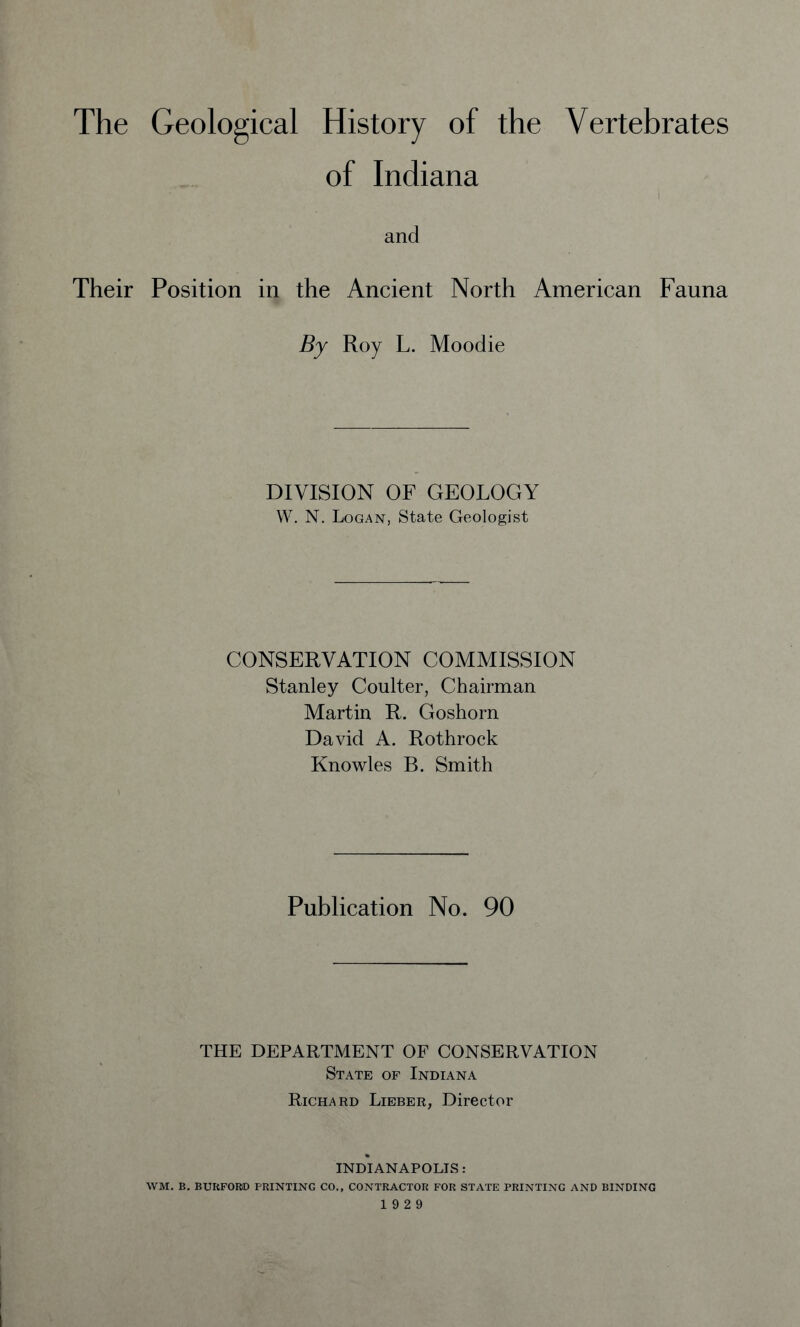 The Geological History of the Vertebrates of Indiana and Their Position in the Ancient North American Fauna By Roy L. Moodie DIVISION OF GEOLOGY W. N. Logan, State Geologist CONSERVATION COMMISSION Stanley Coulter, Chairman Martin R. Goshorn David A. Rothrock Knowles B. Smith Publication No. 90 THE DEPARTMENT OF CONSERVATION State of Indiana Richard Lieber, Director INDIANAPOLIS: WM. B. BURFORID PRINTING CO., CONTRACTOR FOR STATE PRINTING AND BINDING 19 2 9