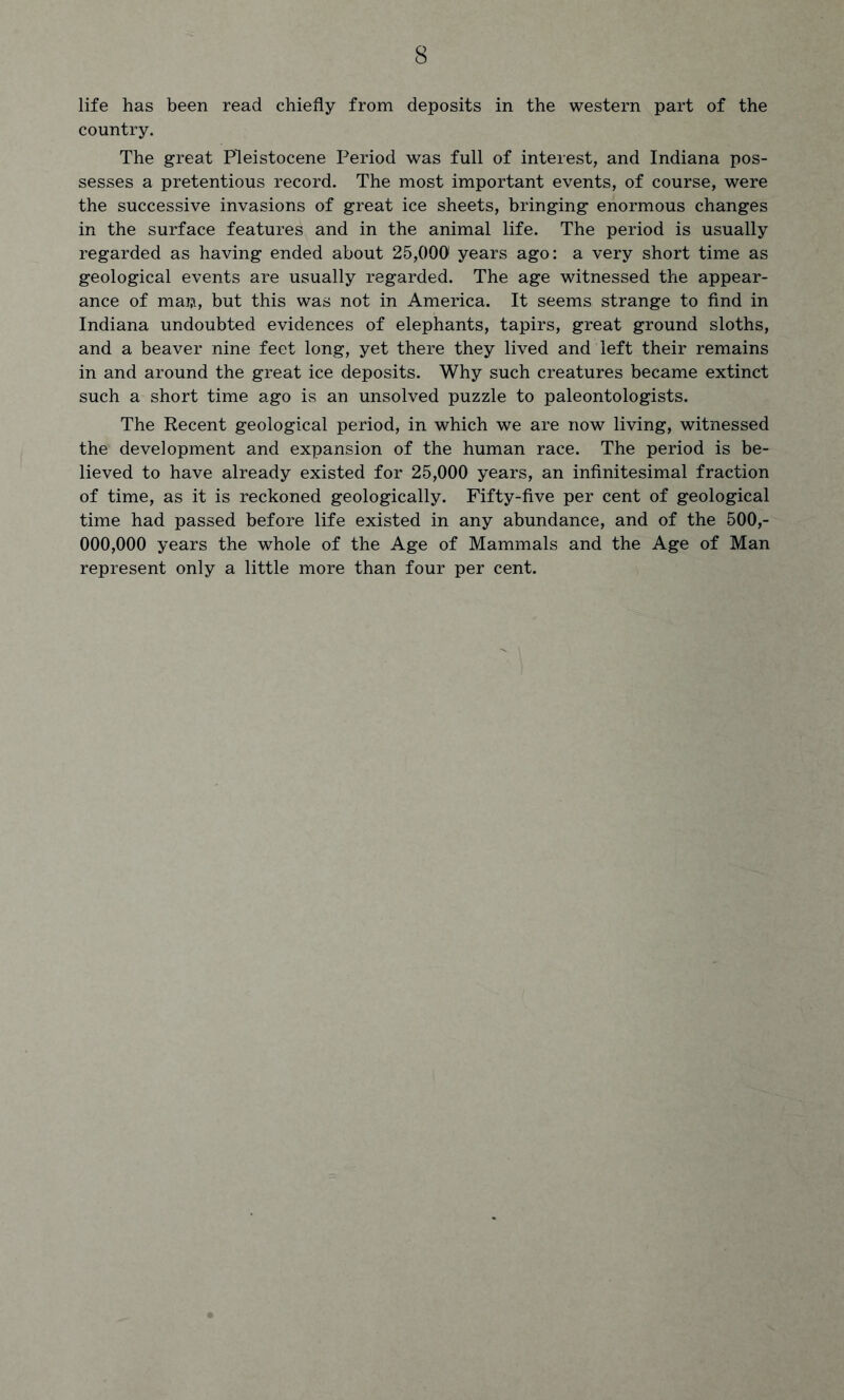 life has been read chiefly from deposits in the western part of the country. The great Pleistocene Period was full of interest, and Indiana pos- sesses a pretentious record. The most important events, of course, were the successive invasions of great ice sheets, bringing enormous changes in the surface features and in the animal life. The period is usually regarded as having ended about 25,000 years ago: a very short time as geological events are usually regarded. The age witnessed the appear- ance of man, but this was not in America. It seems strange to find in Indiana undoubted evidences of elephants, tapirs, great ground sloths, and a beaver nine feet long, yet there they lived and left their remains in and around the great ice deposits. Why such creatures became extinct such a short time ago is an unsolved puzzle to paleontologists. The Recent geological period, in which we are now living, witnessed the development and expansion of the human race. The period is be- lieved to have already existed for 25,000 years, an infinitesimal fraction of time, as it is reckoned geologically. Fifty-five per cent of geological time had passed before life existed in any abundance, and of the 500,- 000,000 years the whole of the Age of Mammals and the Age of Man represent only a little more than four per cent.