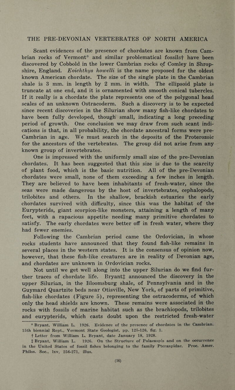 THE PRE-DEVONIAN VERTEBRATES OF NORTH AMERICA Scant evidences of the presence of chordates are known from Cam- brian rocks of Vermont* and similar problematical fossilsf have been discovered by Cobbold in the lower Cambrian rocks of Comley in Shrop- shire, England. Eoichthys howelli is the name proposed for the oldest known American chordate. The size of the single plate in the Cambrian shale is 3 mm. in length by 2 mm. in width. The ellipsoid plate is truncate at one end, and it is ornamented with smooth conical tubercles. If it really is a chordate the plate represents one of the polygonal head scales of an unknown Ostracoderm. Such a discovery is to be expected since recent discoveries in the Silurian show many fish-like chordates to have been fully developed, though small, indicating a long preceding period of growth. One conclusion we may draw from such scant indi- cations is that, in all probability, the chordate ancestral forms were pre- Cambrian in age. We must search in the deposits of the Proterozoic for the ancestors of the vertebrates. The group did not arise from any known group of invertebrates. One is impressed with the uniformly small size of the pre-Devonian chordates. It has been suggested that this size is due to the scarcity of plant food, which is the basic nutrition. All of the pre-Devonian chordates were small, none of them exceeding a few inches in length. They are believed to have been inhabitants of fresh-water, since the seas were made dangerous by the host of invertebrates, cephalopods, trilobites and others. In the shallow, brackish estuaries the early chordates survived with difficulty, since this was the habitat of the Eurypterids, giant scorpion-like monsters, attaining a length of many feet, with a rapacious appetite needing many primitive chordates to satisfy. The early chordates were better off in fresh water, where they had fewer enemies. Following the Cambrian period came the Ordovician, in whose rocks students have announced that they found fish-like remains in several places in the western states. It is the consensus of opinion now, however, that these fish-like creatures are in reality of Devonian age, and chordates are unknown in Ordovician rocks. Not until we get well along into the upper Silurian do we find fur- ther traces of chordate life. Bryantt announced the discovery in the upper Silurian, in the Bloomsburg shale, of Pennsylvania and in the Guymard Quartzite beds near Otisville, New York, of parts of primitive, fish-like chordates (Figure 5), representing the ostracoderms, of which only the head shields are known. These remains were associated in the rocks with fossils of marine habitat such as the brachiopods, trilobites and eurypterids, which casts doubt upon the restricted fresh-water * Bryant, William L. 1926. Evidence of the presence of chordates in the Cambrian. 15th biennial Rept., Vermont State Geologist, pp. 125-126, fig. 1. t Letter from William L. Bx-yant, date January 18, 1928. t Bryant, William L. 1926. On the Structure of Palaeaspis and on the occurrence in the United States of fossil fishes belonging to the family Pteraspidae. Proc. Amer. Philos. Soc., lxv, 256-271, illus.