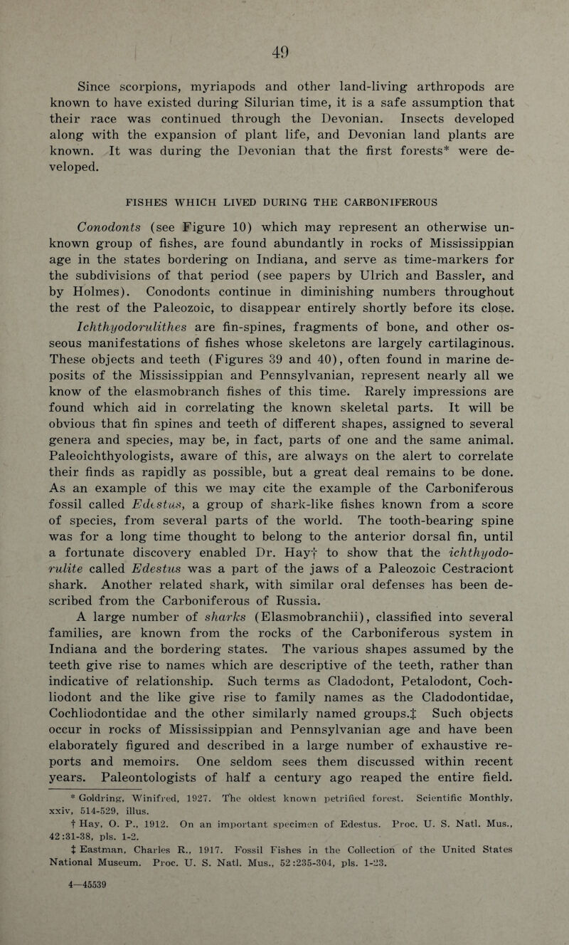 Since scorpions, myriapods and other land-living arthropods are known to have existed during Silurian time, it is a safe assumption that their race was continued through the Devonian. Insects developed along with the expansion of plant life, and Devonian land plants are known. It was during the Devonian that the first forests* were de- veloped. FISHES WHICH LIVED DURING THE CARBONIFEROUS Conodonts (see Figure 10) which may represent an otherwise un- known group of fishes, are found abundantly in rocks of Mississippian age in the states bordering on Indiana, and serve as time-markers for the subdivisions of that period (see papers by Ulrich and Bassler, and by Holmes). Conodonts continue in diminishing numbers throughout the rest of the Paleozoic, to disappear entirely shortly before its close. Ichthyodorulithes are fin-spines, fragments of bone, and other os- seous manifestations of fishes whose skeletons are largely cartilaginous. These objects and teeth (Figures 39 and 40), often found in marine de- posits of the Mississippian and Pennsylvanian, represent nearly all we know of the elasmobranch fishes of this time. Rarely impressions are found which aid in correlating the known skeletal parts. It will be obvious that fin spines and teeth of different shapes, assigned to several genera and species, may be, in fact, parts of one and the same animal. Paleoichthyologists, aware of this, are always on the alert to correlate their finds as rapidly as possible, but a great deal remains to be done. As an example of this we may cite the example of the Carboniferous fossil called Edestus, a group of shark-like fishes known from a score of species, from several parts of the world. The tooth-bearing spine was for a long time thought to belong to the anterior dorsal fin, until a fortunate discovery enabled Dr. Hayf to show that the ichthyodo- rulite called Edestus was a part of the jaws of a Paleozoic Cestraciont shark. Another related shark, with similar oral defenses has been de- scribed from the Carboniferous of Russia. A large number of sharks (Elasmobranchii), classified into several families, are known from the rocks of the Carboniferous system in Indiana and the bordering states. The various shapes assumed by the teeth give rise to names which are descriptive of the teeth, rather than indicative of relationship. Such terms as Cladodont, Petalodont, Coch- liodont and the like give rise to family names as the Cladodontidae, Cochliodontidae and the other similarly named groups.! Such objects occur in rocks of Mississippian and Pennsylvanian age and have been elaborately figured and described in a large number of exhaustive re- ports and memoirs. One seldom sees them discussed within recent years. Paleontologists of half a century ago reaped the entire field. * Goldring:, Winifred, 1927. The oldest known petrified forest. Scientific Monthly, xxiv, 514-529, illus. f Hay, O. P., 1912. On an important specimen of Edestus. Proc. U. S. Natl. Mus., 42:31-38, pis. 1-2. + Eastman, Charles R., 1917. Fossil Fishes in the Collection of the United States National Museum. Proc. U. S. Natl. Mus., 52:235-304, pis. 1-23. 4—45539