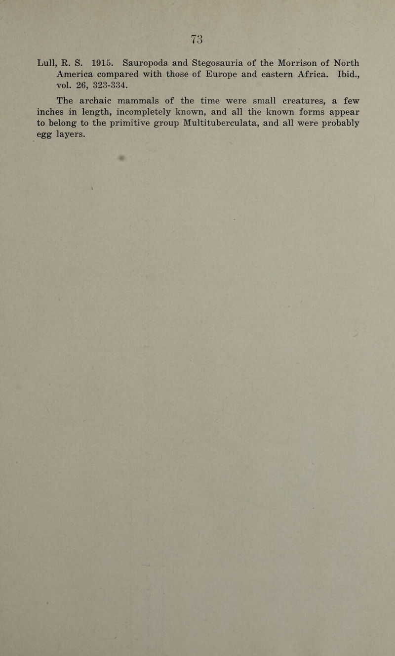 Lull, R. S. 1915. Sauropoda, and Stegosauria of the Morrison of North America compared with those of Europe and eastern Africa. Ibid., vol. 26, 323-334. The archaic mammals of the time were small creatures, a few inches in length, incompletely known, and all the known forms appear to belong to the primitive group Multituberculata, and all were probably egg layers.