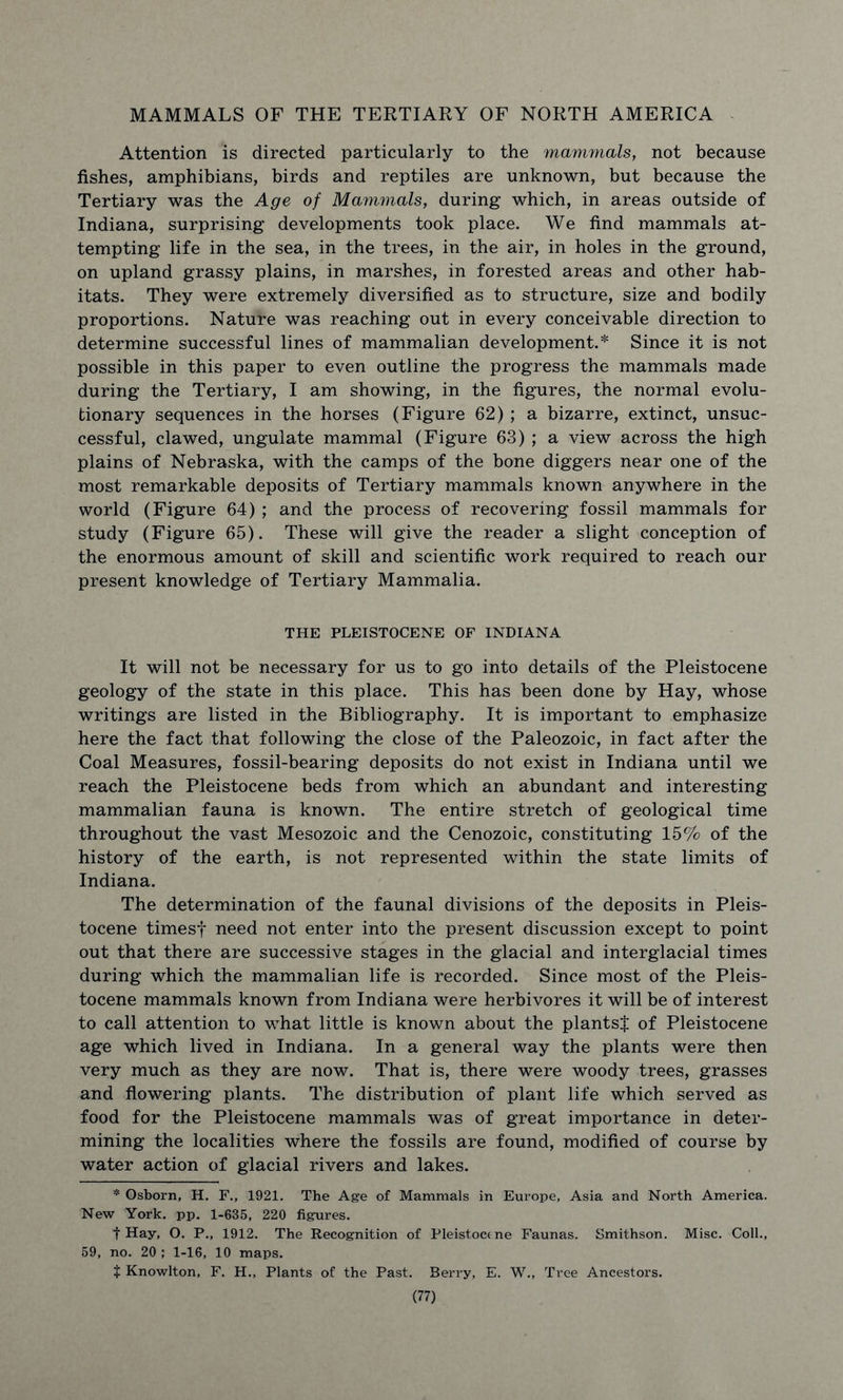 MAMMALS OF THE TERTIARY OF NORTH AMERICA Attention is directed particularly to the mammals, not because fishes, amphibians, birds and reptiles are unknown, but because the Tertiary was the Age of Mammals, during which, in areas outside of Indiana, surprising developments took place. We find mammals at- tempting life in the sea, in the trees, in the air, in holes in the ground, on upland grassy plains, in marshes, in forested areas and other hab- itats. They were extremely diversified as to structure, size and bodily proportions. Nature was reaching out in every conceivable direction to determine successful lines of mammalian development.* Since it is not possible in this paper to even outline the progress the mammals made during the Tertiary, I am showing, in the figures, the normal evolu- tionary sequences in the horses (Figure 62) ; a bizarre, extinct, unsuc- cessful, clawed, ungulate mammal (Figure 63) ; a view across the high plains of Nebraska, with the camps of the bone diggers near one of the most remarkable deposits of Tertiary mammals known anywhere in the world (Figure 64) ; and the process of recovering fossil mammals for study (Figure 65). These will give the reader a slight conception of the enormous amount of skill and scientific work required to reach our present knowledge of Tertiary Mammalia. THE PLEISTOCENE OF INDIANA It will not be necessary for us to go into details of the Pleistocene geology of the state in this place. This has been done by Hay, whose writings are listed in the Bibliography. It is important to emphasize here the fact that following the close of the Paleozoic, in fact after the Coal Measures, fossil-bearing deposits do not exist in Indiana until we reach the Pleistocene beds from which an abundant and interesting mammalian fauna is known. The entire stretch of geological time throughout the vast Mesozoic and the Cenozoic, constituting 15% of the history of the earth, is not represented within the state limits of Indiana. The determination of the faunal divisions of the deposits in Pleis- tocene timesf need not enter into the present discussion except to point out that there are successive stages in the glacial and interglacial times during which the mammalian life is recorded. Since most of the Pleis- tocene mammals known from Indiana were herbivores it will be of interest to call attention to what little is known about the plants! of Pleistocene age which lived in Indiana. In a general way the plants were then very much as they are now. That is, there were woody trees, grasses and flowering plants. The distribution of plant life which served as food for the Pleistocene mammals was of great importance in deter- mining the localities where the fossils are found, modified of course by water action of glacial rivers and lakes. * Osborn, H. F., 1921. The Age of Mammals in Europe, Asia and North America. New York. pp. 1-635, 220 figures. t Hay, O. P., 1912. The Recognition of Pleistocene Faunas. Smithson. Misc. Coll., 59, no. 20 ; 1-16, 10 maps. t Knowlton, F. H., Plants of the Past. Berry, E. W., Tree Ancestors.