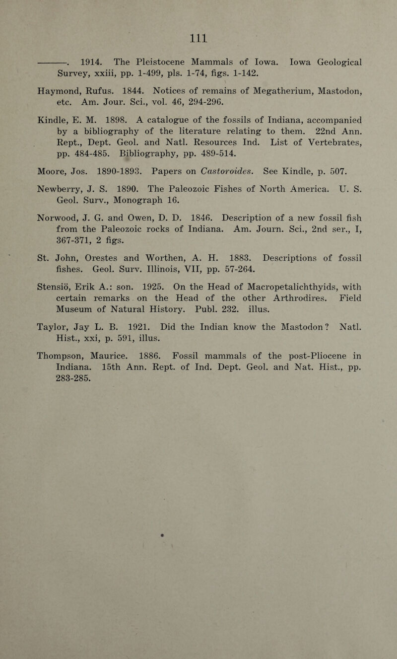 . 1914. The Pleistocene Mammals of Iowa. Iowa Geological Survey, xxiii, pp. 1-499, pis. 1-74, figs. 1-142. Haymond, Rufus. 1844. Notices of remains of Megatherium, Mastodon, etc. Am. Jour. Sci., vol. 46, 294-296. Kindle, E. M. 1898. A catalogue of the fossils of Indiana, accompanied by a bibliography of the literature relating to them. 22nd Ann. Rept., Dept. Geol. and Natl. Resources Ind. List of Vertebrates, pp. 484-485. Bibliography, pp. 489-514. Moore, Jos. 1890-1893. Papers on Castoroides. See Kindle, p. 507. Newberry, J. S. 1890. The Paleozoic Fishes of North America. U. S. Geol. Surv., Monograph 16. Norwood, J. G. and Owen, D. D. 1846. Description of a new fossil fish from the Paleozoic rocks of Indiana. Am. Journ. Sci., 2nd ser., I, 367-371, 2 figs. St. John, Orestes and Worthen, A. H. 1883. Descriptions of fossil fishes. Geol. Surv. Illinois, VII, pp. 57-264. Stensio, Erik A.: son. 1925. On the Head of Macropetalichthyids, with certain remarks on the Head of the other Arthrodires. Field Museum of Natural History. Publ. 232. illus. Taylor, Jay L. B. 1921. Did the Indian know the Mastodon? Natl. Hist., xxi, p. 591, illus. Thompson, Maurice. 1886. Fossil mammals of the post-Pliocene in Indiana. 15th Ann. Rept. of Ind. Dept. Geol. and Nat. Hist., pp. 283-285.