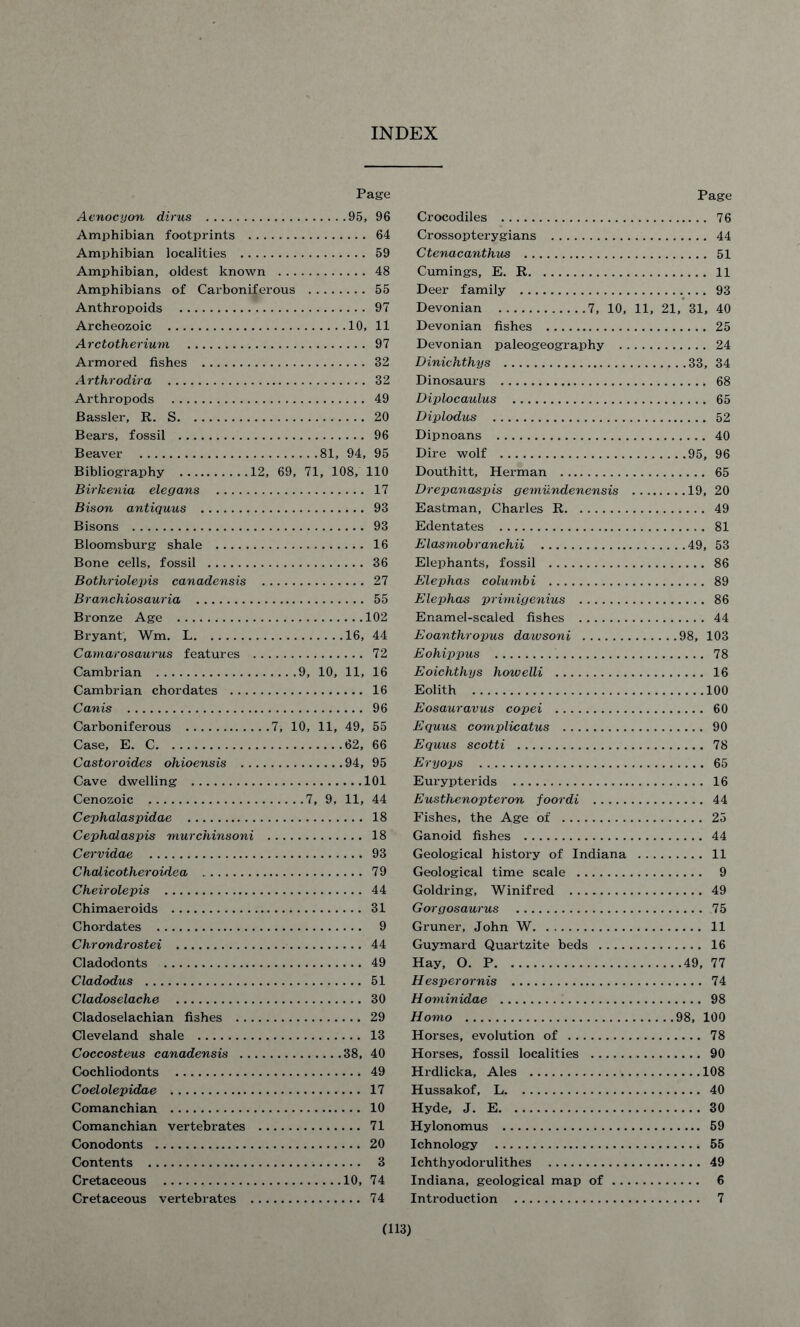 INDEX Page Aenocyon dims 95, 96 Amphibian footprints 64 Amphibian localities 59 Amphibian, oldest known 48 Amphibians of Carboniferous 55 Anthropoids 97 Archeozoic 10, 11 Arctotherium 97 Armored fishes 32 Arthrodira 32 Arthropods 49 Bassler, R. S 20 Bears, fossil 96 Beaver 81, 94, 95 Bibliography 12, 69, 71, 108, 110 Birkenia elegans 17 Bison antiquus 93 Bisons 93 Bloomsburg shale 16 Bone cells, fossil 36 Bothriolepis canadensis 27 Branchiosauria 55 Bronze Age 102 Bryant, Wm. L 16, 44 Camarosaurus features 72 Cambrian 9, 10, 11, 16 Cambrian chordates 16 Canis 96 Carboniferous 7, 10, 11, 49, 55 Case, E. C 62, 66 Castoroides ohioensis 94, 95 Cave dwelling 101 Cenozoic 7, 9, 11, 44 Cephalaspidae 18 Cephalaspis murchinsoni 18 Cervidae 93 Chalicotheroidea 79 Cheirolepis 44 Chimaeroids 31 Chordates 9 Chrondrostei 44 Cladodonts 49 Cladodus 51 Cladoselache 30 Cladoselachian fishes 29 Cleveland shale 13 Coccosteus canadensis 38, 40 Cochliodonts 49 Coelolepidae 17 Comanchian 10 Comanchian vertebrates 71 Conodonts 20 Contents 3 Cretaceous 10, 74 Cretaceous vertebrates 74 Page Crocodiles 76 Crossopterygians 44 Ctenacanthus 51 Cumings, E. R 11 Deer family 93 Devonian 7, 10, 11, 21, 31, 40 Devonian fishes 25 Devonian paleogeography 24 Dinichthys 33, 34 Dinosaurs 68 Diplocaulus 65 Diplodus 52 Dipnoans 40 Dire wolf 95, 96 Douthitt, Herman 65 Drepanaspis gemundenensis 19, 20 Eastman, Charles R 49 Edentates 81 Elasmobranchii 49, 53 Elephants, fossil 86 Elephas columbi 89 Elephas primigenius 86 Enamel-scaled fishes 44 Eoanthropus dawsoni 98, 103 Eohippus 78 Eoichthys howelli 16 Eolith 100 Eosauravus copei 60 Equus complicatus 90 Equus scotti 78 Eryops 65 Eurypterids 16 Eusthenopteron foordi 44 Fishes, the Age of 25 Ganoid fishes 44 Geological history of Indiana 11 Geological time scale 9 Goldring, Winifred 49 Gorgosaurus 75 Gruner, John W 11 Guymard Quartzite beds 16 Hay, O. P 49, 77 Hesperornis 74 Hominidae 98 Homo 98, 100 Horses, evolution of 78 Horses, fossil localities 90 Hrdlicka, Ales 108 Hussakof, L 40 Hyde, J. E 30 Hylonomus 59 Ichnology 55 Ichthyodorulithes 49 Indiana, geological map of 6 Introduction 7