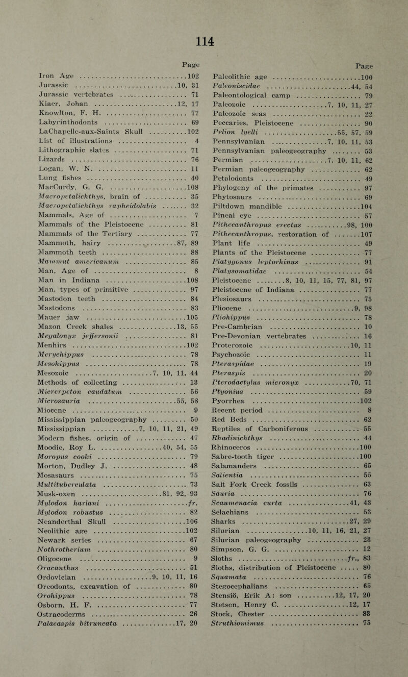 Page Iron Age 102 Jurassic 10, 31 Jurassic vertebrates 71 Kiaer, Johan 12, 17 Knowlton, F. H 77 Labyrinthodonts 69 LaChapelle-aux-Saints Skull 102 List of illustrations 4 Lithographic slates 71 Lizards 76 Logan, W. N 11 Lung fishes 40 MacCurdy, G. G 108 Macropctalichthys, brain of 35 Macropetalichthys rapheidolabis 32 Mammals, Age of 7 Mammals of the Pleistocene 81 Mammals of the Tertiary 77 Mammoth, hairy 87, 89 Mammoth teeth 88 Mammut americanum 85 Man, Age of 8 Man in Indiana 108 Man, types of primitive 97 Mastodon teeth 84 Mastodons 83 Mauer jaw 105 Mazon Creek shales 13, 55 Megalonyx jeffersonii 81 Menhirs 102 Merychippus 78 Mesohippus 78 Mesozoic 7, 10, 11, 44 Methods of collecting 13 Micrerpeton caudatum 56 Microsauria 55, 58 Miocene 9 Mississippian paleogeography 50 Mississippian 7, 10, 11, 21, 49 Modern fishes, origin of 47 Moodie, Roy L 40, 54, 55 M or opus cooki 79 Morton, Dudley J 48 Mosasaurs 75 Multitub erculata 73 Musk-oxen 81, 92, 93 Mylodon harlani /r. Mylodon robustus 82 Neanderthal Skull 106 Neolithic age 102 Newark series 67 Nothrotherium 80 Oligocene 9 Oracanthus 51 Ordovician 9, 10, 11, 16 Oreodonts, excavation of 80 Orohippus 78 Osborn, H. F 77 Ostracoderms 26 Palaeaspis bitruncata 17, 20 Page Paleolithic age 100 Paleoniscidae 44, 54 Paleontological camp 79 Paleozoic 7, 10, 11, 27 Paleozoic seas 22 Peccaries, Pleistocene 90 Pelion lyelli 55, 57, 59 Pennsylvanian 7, 10, 11, 53 Pennsylvanian paleogeography 53 Permian 7, 10, 11, 62 Permian paleogeography 62 Petalodonts 49 Phylogeny of the primates 97 Phytosaurs 69 Piltdown mandible 104 Pineal eye 57 Pithecanthropus erectus 98, 100 Pithecanthropus, restoration of 107 Plant life 49 Plants of the Pleistocene 77 Platygonus leptorhinus 91 Platysomatidae 54 Pleistocene 8, 10, 11, 15, 77, 81, 97 Pleistocene of Indiana 77 Plesiosaurs 75 Pliocene 9, 98 Pliohippus 78 Pre-Cambrian 10 Pre-Devonian vertebrates !... 16 Proterozoic 10, 11 Psychozoic 11 Pteraspidae 19 Pteraspis 20 Pterodactylus micronyx 70, 71 Ptyonius 59 Pyorrhea 102 Recent period 8 Red Beds 62 Reptiles of Carboniferous 55 Rhadinichthys 44 Rhinoceros 100 Sabre-tooth tiger 100 Salamanders 65 Salientia 55 Salt Fork Creek fossils 63 Sauria 76 Scaumenacia curta 41, 43 Selachians 53 Sharks 27, 29 Silurian 10, 11, 16, 21, 27 Silurian paleogeography 23 Simpson, G. G 12 Sloths fr., 83 Sloths, distribution of Pleistocene 80 Squamata 76 Stegocephalians 65 Stensio, Erik A: son 12, 17, 20 Stetson, Henry C 12, 17 Stock, Chester 83 Struthiomimus 75