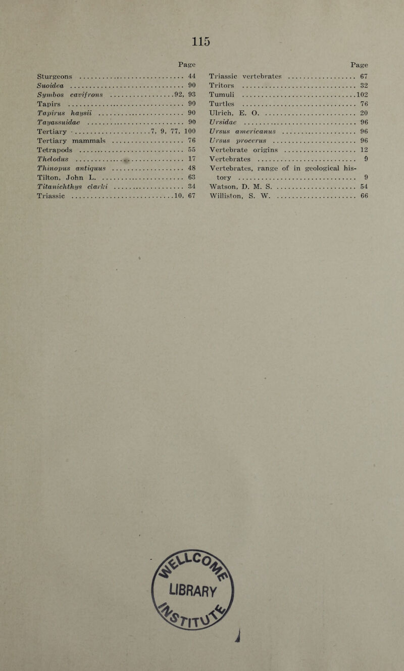 Page Sturgeons 44 Suoidea 90 Symbos cavifrons 92, 93 Tapirs 90 Tapirus haysii 90 Tayassuidae 90 Tertiary • 7, 9, 77, 100 Tertiary mammals 76 Tetrapods 55 Thelodus „ 17 Thinopus antiquus 48 Tilton, John L 63 Titanichthys clarki 34 Triassic 10, 67 Page Triassic vertebrates 67 Tritors 32 Tumuli Turtles Ulrich, E. O Ursidae Ursus americanus Ursus procerus Vertebrate origins Vertebrates Vertebrates, range of in geological his- tory Watson, D. M. S Williston, S. W 102 76 20 96 96 96 12 9 9 54 66