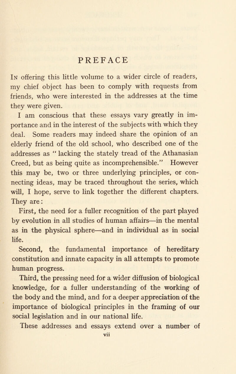 PREFACE In offering this little volume to a wider circle of readers, my chief object has been to comply with requests from friends, who were interested in the addresses at the time they were given. I am conscious that these essays vary greatly in im- portance and in the interest of the subjects with which they deal. Some readers may indeed share the opinion of an elderly friend of the old school, who described one of the addresses as “ lacking the stately tread of the Athanasian Creed, but as being quite as incomprehensible.” However this may be, two or three underlying principles, or con- necting ideas, may be traced throughout the series, which will, I hope, serve to link together the different chapters. They are: First, the need for a fuller recognition of the part played by evolution in all studies of human affairs—in the mental as in the physical sphere—and in individual as in social life. Second, the fundamental importance of hereditary constitution and innate capacity in all attempts to promote human progress. Third, the pressing need for a wider diffusion of biological knowledge, for a fuller understanding of the working of the body and the mind, and for a deeper appreciation of the importance of biological principles in the framing of our social legislation and in our national life. These addresses and essays extend over a number of