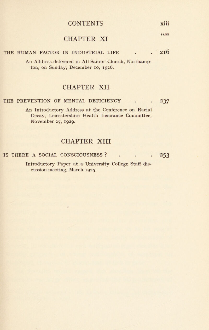 PAGE CHAPTER XI THE HUMAN FACTOR IN INDUSTRIAL LIFE . . 2l6 An Address delivered in All Saints' Church, Northamp- ton, on Sunday, December 10, 1926. CHAPTER XII THE PREVENTION OF MENTAL DEFICIENCY . . 237 An Introductory Address at the Conference on Racial Decay, Leicestershire Health Insurance Committee, November 27, 1929. CHAPTER XIII IS THERE A SOCIAL CONSCIOUSNESS ? 253 Introductory Paper at a University College Staff dis- cussion meeting, March 1925.