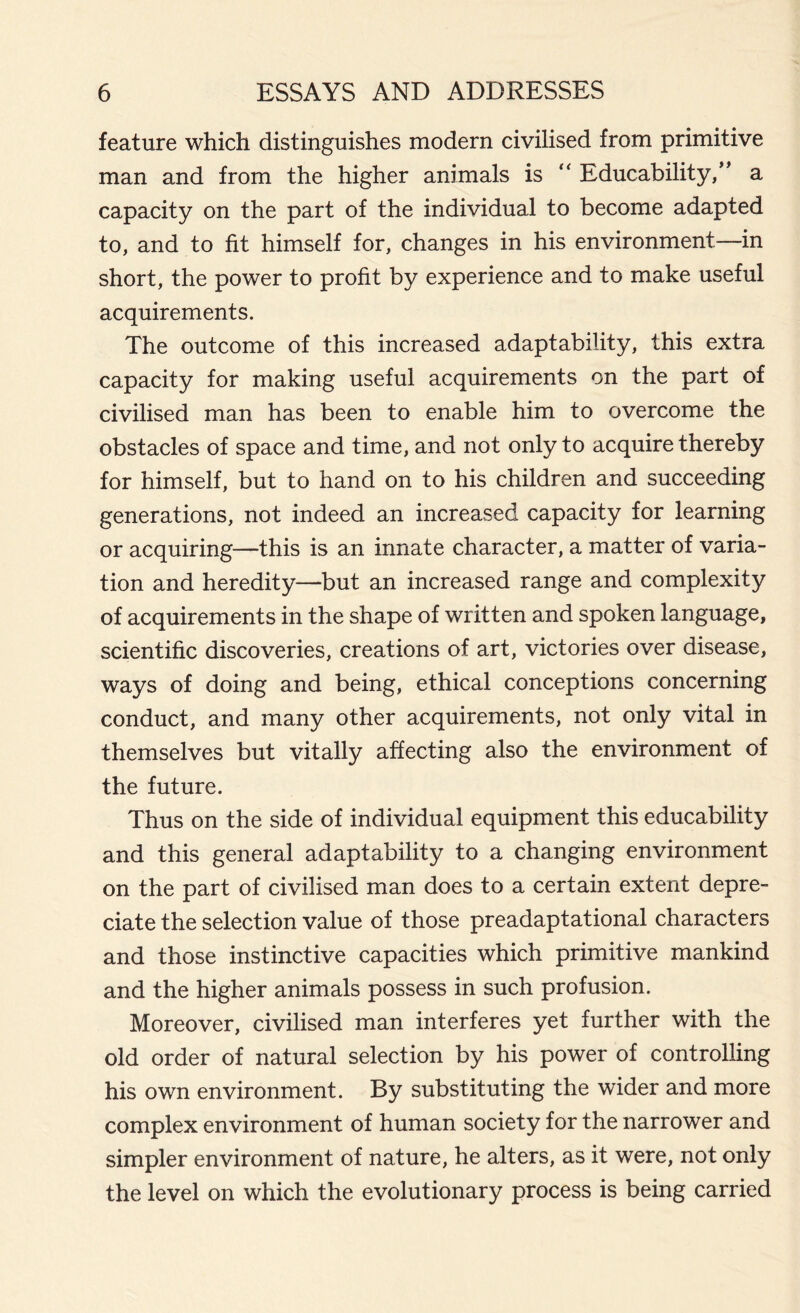 feature which distinguishes modern civilised from primitive man and from the higher animals is “ Educability/’ a capacity on the part of the individual to become adapted to, and to fit himself for, changes in his environment—in short, the power to profit by experience and to make useful acquirements. The outcome of this increased adaptability, this extra capacity for making useful acquirements on the part of civilised man has been to enable him to overcome the obstacles of space and time, and not only to acquire thereby for himself, but to hand on to his children and succeeding generations, not indeed an increased capacity for learning or acquiring—this is an innate character, a matter of varia- tion and heredity—but an increased range and complexity of acquirements in the shape of written and spoken language, scientific discoveries, creations of art, victories over disease, ways of doing and being, ethical conceptions concerning conduct, and many other acquirements, not only vital in themselves but vitally affecting also the environment of the future. Thus on the side of individual equipment this educability and this general adaptability to a changing environment on the part of civilised man does to a certain extent depre- ciate the selection value of those preadaptational characters and those instinctive capacities which primitive mankind and the higher animals possess in such profusion. Moreover, civilised man interferes yet further with the old order of natural selection by his power of controlling his own environment. By substituting the wider and more complex environment of human society for the narrower and simpler environment of nature, he alters, as it were, not only the level on which the evolutionary process is being carried