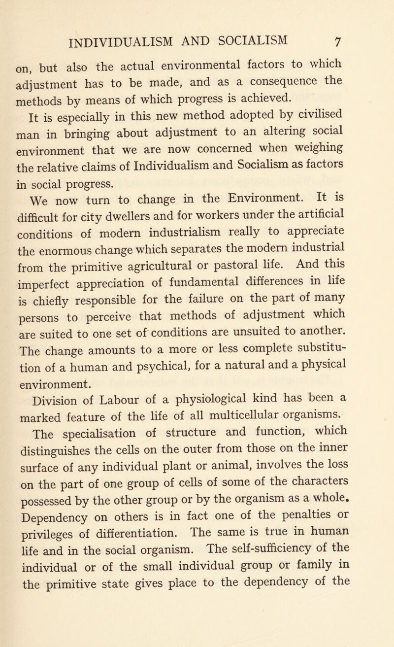 on, but also the actual environmental factors to which adjustment has to be made, and as a consequence the methods by means of which progress is achieved. It is especially in this new method adopted by civilised man in bringing about adjustment to an altering social environment that we are now concerned when weighing the relative claims of Individualism and Socialism as factors in social progress. We now turn to change in the Environment. It is difficult for city dwellers and for workers under the artificial conditions of modern industrialism really to appreciate the enormous change which separates the modern industrial from the primitive agricultural or pastoral life. And this imperfect appreciation of fundamental differences in life is chiefly responsible for the failure on the part of many persons to perceive that methods of adjustment which are suited to one set of conditions are unsuited to another. The change amounts to a more or less complete substitu- tion of a human and psychical, for a natural and a physical environment. Division of Labour of a physiological kind has been a marked feature of the life of all multicellular organisms. The specialisation of structure and function, which distinguishes the cells on the outer from those on the inner surface of any individual plant or animal, involves the loss on the part of one group of cells of some of the characters possessed by the other group or by the organism as a whole. Dependency on others is in fact one of the penalties or privileges of differentiation. The same is true in human life and in the social organism. The self-sufficiency of the individual or of the small individual group or family in the primitive state gives place to the dependency of the