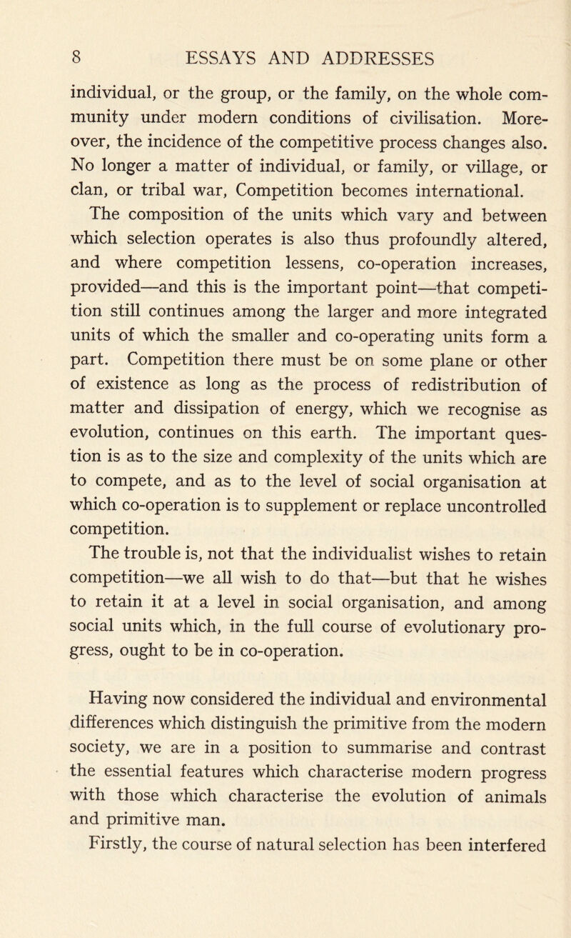 individual, or the group, or the family, on the whole com- munity under modern conditions of civilisation. More- over, the incidence of the competitive process changes also. No longer a matter of individual, or family, or village, or clan, or tribal war, Competition becomes international. The composition of the units which vary and between which selection operates is also thus profoundly altered, and where competition lessens, co-operation increases, provided—and this is the important point—that competi- tion still continues among the larger and more integrated units of which the smaller and co-operating units form a part. Competition there must be on some plane or other of existence as long as the process of redistribution of matter and dissipation of energy, which we recognise as evolution, continues on this earth. The important ques- tion is as to the size and complexity of the units which are to compete, and as to the level of social organisation at which co-operation is to supplement or replace uncontrolled competition. The trouble is, not that the individualist wishes to retain competition—we all wish to do that—but that he wishes to retain it at a level in social organisation, and among social units which, in the full course of evolutionary pro- gress, ought to be in co-operation. Having now considered the individual and environmental differences which distinguish the primitive from the modern society, we are in a position to summarise and contrast the essential features which characterise modern progress with those which characterise the evolution of animals and primitive man. Firstly, the course of natural selection has been interfered