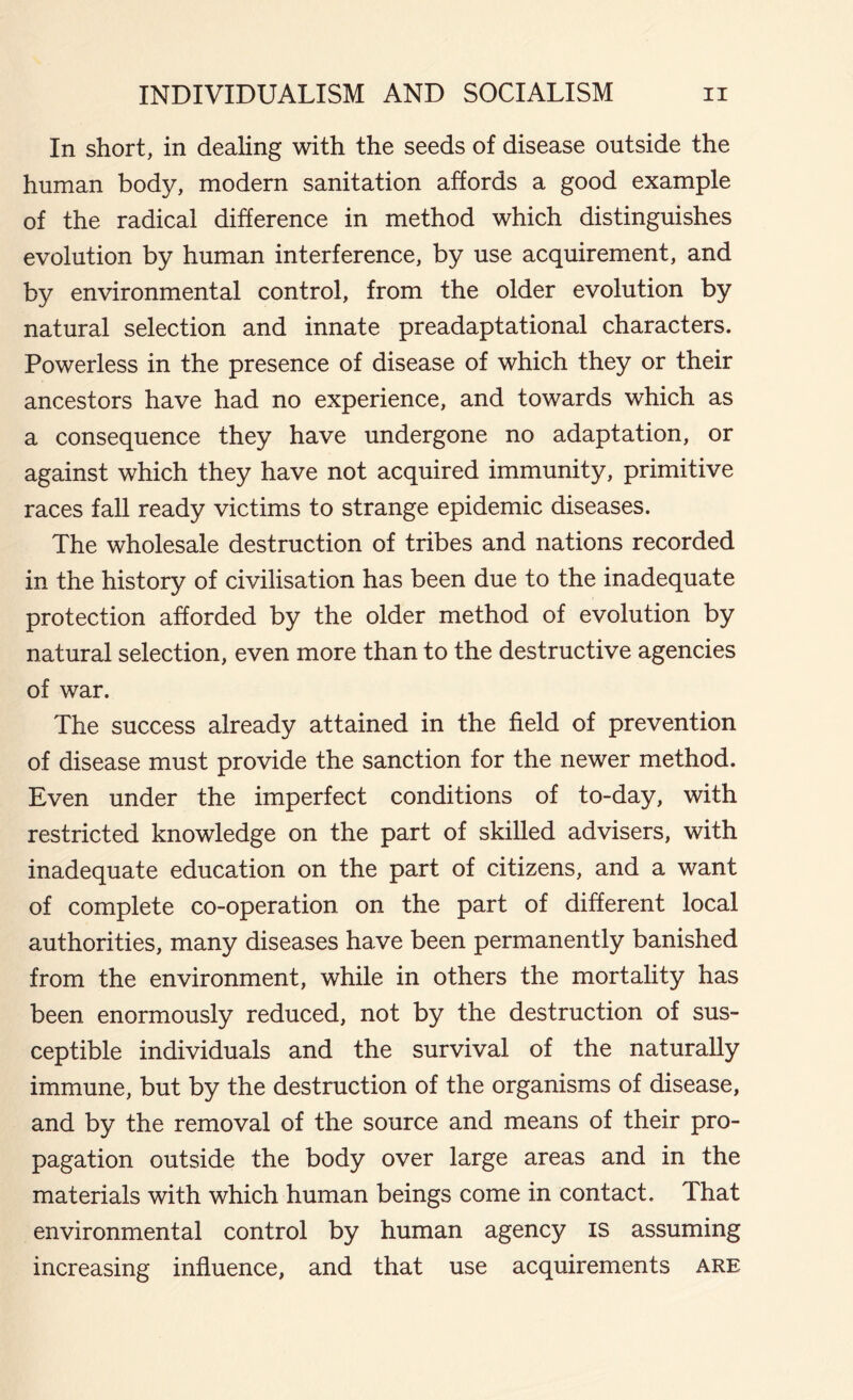 In short, in dealing with the seeds of disease outside the human body, modern sanitation affords a good example of the radical difference in method which distinguishes evolution by human interference, by use acquirement, and by environmental control, from the older evolution by natural selection and innate preadaptational characters. Powerless in the presence of disease of which they or their ancestors have had no experience, and towards which as a consequence they have undergone no adaptation, or against which they have not acquired immunity, primitive races fall ready victims to strange epidemic diseases. The wholesale destruction of tribes and nations recorded in the history of civilisation has been due to the inadequate protection afforded by the older method of evolution by natural selection, even more than to the destructive agencies of war. The success already attained in the field of prevention of disease must provide the sanction for the newer method. Even under the imperfect conditions of to-day, with restricted knowledge on the part of skilled advisers, with inadequate education on the part of citizens, and a want of complete co-operation on the part of different local authorities, many diseases have been permanently banished from the environment, while in others the mortality has been enormously reduced, not by the destruction of sus- ceptible individuals and the survival of the naturally immune, but by the destruction of the organisms of disease, and by the removal of the source and means of their pro- pagation outside the body over large areas and in the materials with which human beings come in contact. That environmental control by human agency is assuming increasing influence, and that use acquirements are