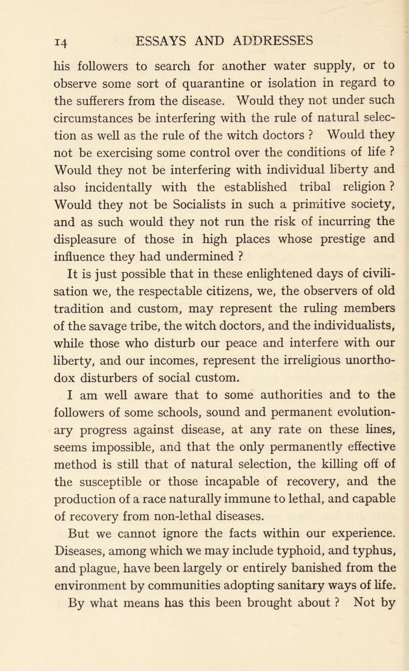 his followers to search for another water supply, or to observe some sort of quarantine or isolation in regard to the sufferers from the disease. Would they not under such circumstances be interfering with the rule of natural selec- tion as well as the rule of the witch doctors ? Would they not be exercising some control over the conditions of life ? Would they not be interfering with individual liberty and also incidentally with the established tribal religion ? Would they not be Socialists in such a primitive society, and as such would they not run the risk of incurring the displeasure of those in high places whose prestige and influence they had undermined ? It is just possible that in these enlightened days of civili- sation we, the respectable citizens, we, the observers of old tradition and custom, may represent the ruling members of the savage tribe, the witch doctors, and the individualists, while those who disturb our peace and interfere with our liberty, and our incomes, represent the irreligious unortho- dox disturbers of social custom. I am well aware that to some authorities and to the followers of some schools, sound and permanent evolution- ary progress against disease, at any rate on these lines, seems impossible, and that the only permanently effective method is still that of natural selection, the killing off of the susceptible or those incapable of recovery, and the production of a race naturally immune to lethal, and capable of recovery from non-lethal diseases. But we cannot ignore the facts within our experience. Diseases, among which we may include typhoid, and typhus, and plague, have been largely or entirely banished from the environment by communities adopting sanitary ways of life. By what means has this been brought about ? Not by