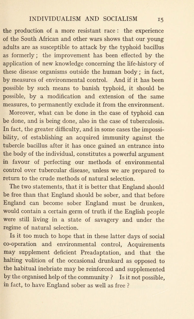 the production of a more resistant race : the experience of the South African and other wars shows that our young adults are as susceptible to attack by the typhoid bacillus as formerly; the improvement has been effected by the application of new knowledge concerning the life-history of these disease organisms outside the human body; in fact, by measures of environmental control. And if it has been possible by such means to banish typhoid, it should be possible, by a modification and extension of the same measures, to permanently exclude it from the environment. Moreover, what can be done in the case of typhoid can be done, and is being done, also in the case of tuberculosis. In fact, the greater difficulty, and in some cases the impossi- bility, of establishing an acquired immunity against the tubercle bacillus after it has once gained an entrance into the body of the individual, constitutes a powerful argument in favour of perfecting our methods of environmental control over tubercular disease, unless we are prepared to return to the crude methods of natural selection. The two statements, that it is better that England should be free than that England should be sober, and that before England can become sober England must be drunken, would contain a certain germ of truth if the English people were still living in a state of savagery and under the regime of natural selection. Is it too much to hope that in these latter days of social co-operation and environmental control. Acquirements may supplement deficient Preadaptation, and that the halting volition of the occasional drunkard as opposed to the habitual inebriate may be reinforced and supplemented by the organised help of the community ? Is it not possible, in fact, to have England sober as well as free ?