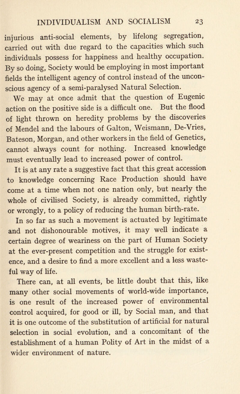 injurious anti-social elements, by lifelong segregation, carried out with due regard to the capacities which such individuals possess for happiness and healthy occupation. By so doing, Society would be employing in most important fields the intelligent agency of control instead of the uncon- scious agency of a semi-paralysed Natural Selection. We may at once admit that the question of Eugenic action on the positive side is a difficult one. But the flood of light thrown on heredity problems by the discoveries of Mendel and the labours of Galton, Weismann, De-Vries, Bateson, Morgan, and other workers in the field of Genetics, cannot always count for nothing. Increased knowledge must eventually lead to increased power of control. It is at any rate a suggestive fact that this great accession to knowledge concerning Race Production should have come at a time when not one nation only, but nearly the whole of civilised Society, is already committed, rightly or wrongly, to a policy of reducing the human birth-rate. In so far as such a movement is actuated by legitimate and not dishonourable motives, it may well indicate a certain degree of weariness on the part of Human Society at the ever-present competition and the struggle for exist- ence, and a desire to find a more excellent and a less waste- ful way of fife. There can, at all events, be little doubt that this, like many other social movements of world-wide importance, is one result of the increased power of environmental control acquired, for good or ill, by Social man, and that it is one outcome of the substitution of artificial for natural selection in social evolution, and a concomitant of the establishment of a human Polity of Art in the midst of a wider environment of nature.