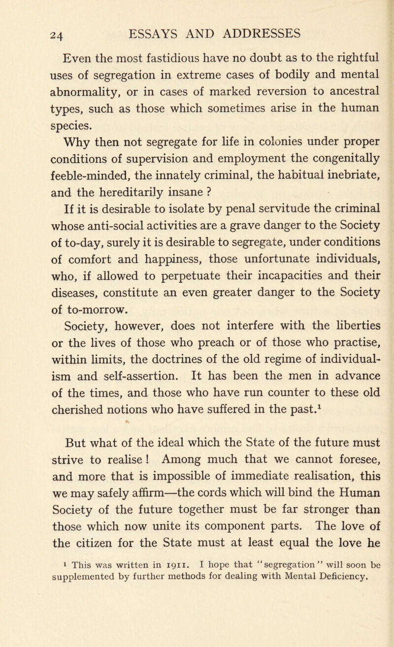 Even the most fastidious have no doubt as to the rightful uses of segregation in extreme cases of bodily and mental abnormality, or in cases of marked reversion to ancestral types, such as those which sometimes arise in the human species. Why then not segregate for life in colonies under proper conditions of supervision and employment the congenitally feeble-minded, the innately criminal, the habitual inebriate, and the hereditarily insane ? If it is desirable to isolate by penal servitude the criminal whose anti-social activities are a grave danger to the Society of to-day, surely it is desirable to segregate, under conditions of comfort and happiness, those unfortunate individuals, who, if allowed to perpetuate their incapacities and their diseases, constitute an even greater danger to the Society of to-morrow. Society, however, does not interfere with the liberties or the lives of those who preach or of those who practise, within limits, the doctrines of the old regime of individual- ism and self-assertion. It has been the men in advance of the times, and those who have run counter to these old cherished notions who have suffered in the past.1 But what of the ideal which the State of the future must strive to realise ! Among much that we cannot foresee, and more that is impossible of immediate realisation, this we may safely affirm—the cords which will bind the Human Society of the future together must be far stronger than those which now unite its component parts. The love of the citizen for the State must at least equal the love he 1 This was written in 1911. I hope that “segregation will soon be supplemented by further methods for dealing with Mental Deficiency.